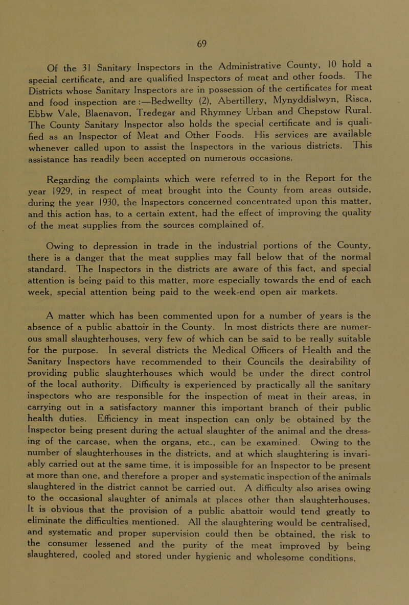 Of the 31 Sanitary Inspectors in the Administrative County, 10 hold a special certificate, and are qualified Inspectors of meat and other foods. The Districts whose Sanitary Inspectors are in possession of the certificates for meat and food Inspection are :—Bedwellty (2), Abertillery, Mynyddislwyn, Risca, Ebbw Vale, Blaenavon, Tredegar and Rhymney Urban and Chepstow Rural. The County Sanitary Inspector also holds the special certificate and is quali- fied as an Inspector of Meat and Other Foods. His services are available whenever called upon to assist the Inspectors in the various districts. This assistance has readily been accepted on numerous occasions. Regarding the complaints which were referred to in the Report for the year 1929, in respect of meat brought into the County from areas outside, during the year 1930, the Inspectors concerned concentrated upon this matter, and this action has, to a certain extent, had the effect of Improving the quality of the meat supplies from the sources complained of. Owing to depression in trade in the industrial portions of the County, there is a danger that the meat supplies may fall below that of the normal standard. The Inspectors in the districts are aware of this fact, and special attention is being paid to this matter, more especially towards the end of each week, special attention being paid to the week-end open air markets. A matter which has been commented upon for a number of years is the absence of a public abattoir in the County. In most districts there are numer- ous small slaughterhouses, very few of which can be said to be really suitable for the purpose. In several districts the Medical Officers of Health and the Sanitary Inspectors have recommended to their Councils the desirability of providing public slaughterhouses which would be under the direct control of the local authority. Difficulty is experienced by practically all the sanitary inspectors who are responsible for the inspection of meat in their areas, in carrying out in a satisfactory manner this important branch of their public health duties. Efficiency in meat inspection can only be obtained by the Inspector being present during the actual slaughter of the animal and the dress- ing of the carcase, when the organs, etc., can be examined. Owing to the number of slaughterhouses in the districts, and at which slaughtering is invari- ably carried out at the same time, it is impossible for an Inspector to be present at more than one, and therefore a proper and systematic inspection of the animals slaughtered in the district cannot be carried out. A difficulty also arises owing to the occasional slaughter of animals at places other than slaughterhouses. It is obvious that the provision of a public abattoir would tend greatly to eliminate the difficulties mentioned. All the slaughtering would be centralised, and systematic and proper supervision could then be obtained, the risk to the consumer lessened and the purity of the meat improved by being slaughtered, cooled and stored under hygienic and wholesome conditions,