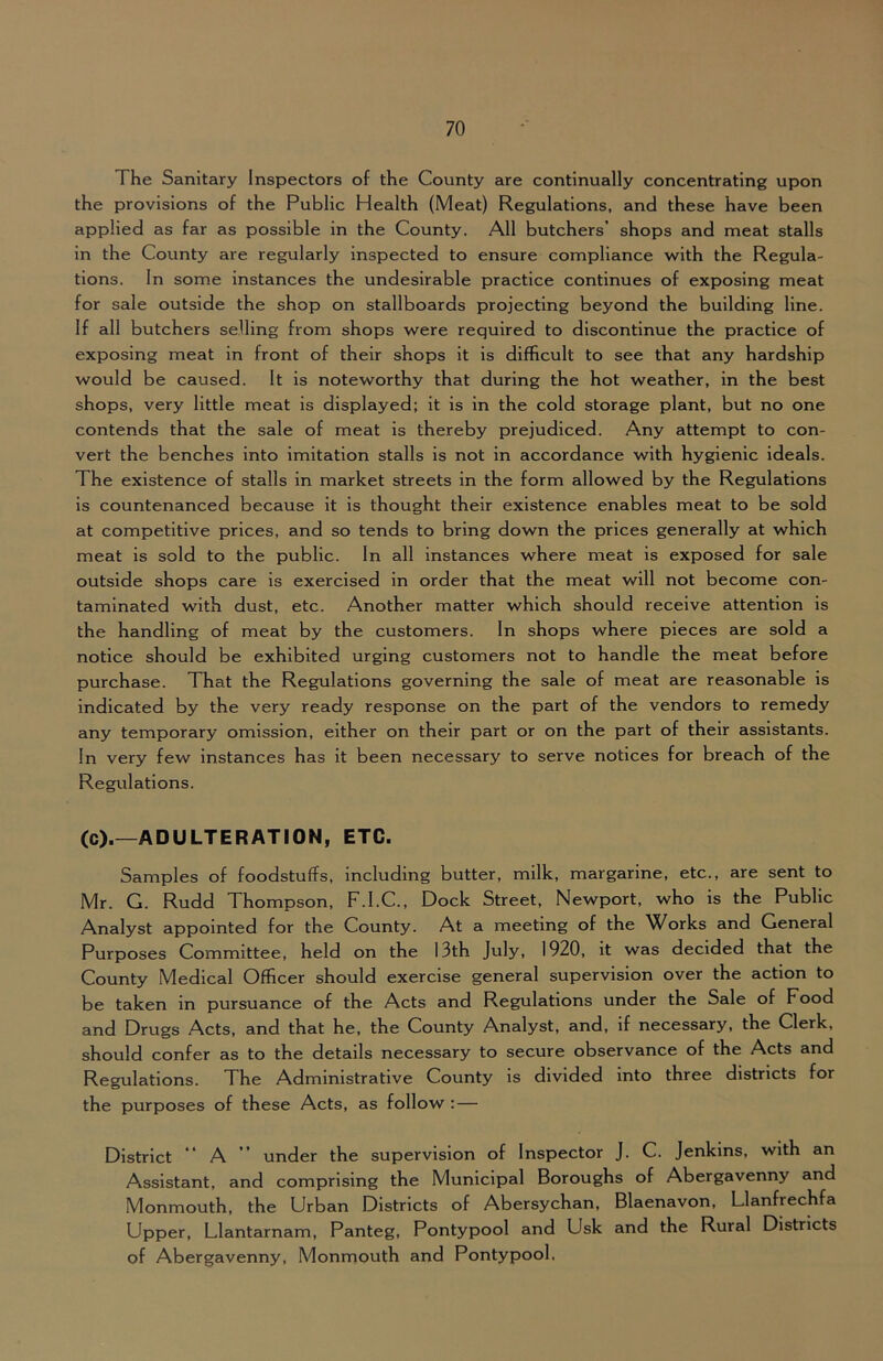 The Sanitary Inspectors of the County are continually concentrating upon the provisions of the Public Health (Meat) Regulations, and these have been applied as far as possible in the County. All butchers’ shops and meat stalls in the County are regularly inspected to ensure compliance with the Regula- tions. In some instances the undesirable practice continues of exposing meat for sale outside the shop on stallboards projecting beyond the building line. If all butchers selling from shops were required to discontinue the practice of exposing meat in front of their shops it is difficult to see that any hardship would be caused. It is noteworthy that during the hot weather, in the best shops, very little meat is displayed; it is in the cold storage plant, but no one contends that the sale of meat is thereby prejudiced. Any attempt to con- vert the benches into imitation stalls is not in accordance with hygienic Ideals. The existence of stalls in market streets in the form allowed by the Regulations is countenanced because it is thought their existence enables meat to be sold at competitive prices, and so tends to bring down the prices generally at which meat is sold to the public. In all instances where meat is exposed for sale outside shops care is exercised in order that the meat will not become con- taminated with dust, etc. Another matter which should receive attention is the handling of meat by the customers. In shops where pieces are sold a notice should be exhibited urging customers not to handle the meat before purchase. That the Regulations governing the sale of meat are reasonable is indicated by the very ready response on the part of the vendors to remedy any temporary omission, either on their part or on the part of their assistants. In very few instances has it been necessary to serve notices for breach of the Regulations. (c).—ADULTERATION, ETC. Samples of foodstuffs, including butter, milk, margarine, etc., are sent to Mr. G. Rudd Thompson, F.I.C., Dock Street, Newport, who is the Public Analyst appointed for the County. At a meeting of the Works and General Purposes Committee, held on the 13th July, 1920, it was decided that the County Medical Officer should exercise general supervision over the action to be taken in pursuance of the Acts and Regulations under the Sale of Food and Drugs Acts, and that he, the County Analyst, and, if necessary, the Clerk, should confer as to the details necessary to secure observance of the Acts and Regulations. The Administrative County is divided into three districts for the purposes of these Acts, as follow : — District “ A ” under the supervision of Inspector J. C. Jenkins, with an Assistant, and comprising the Municipal Boroughs of Abergavenny and Monmouth, the Urban Districts of Abersychan, Blaenavon, Llanfrechfa Upper, Llantarnam, Panteg, Pontypool and Usk and the Rural Districts of Abergavenny, Monmouth and Pontypool.
