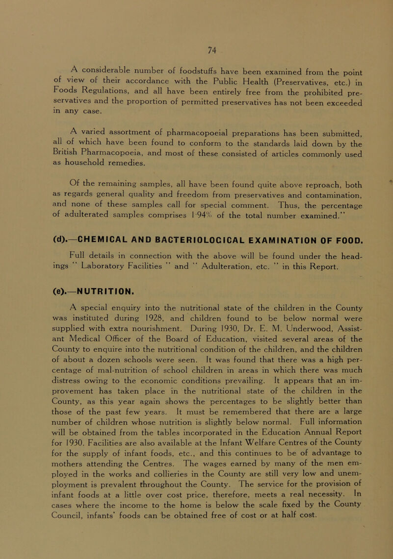 A considerable number of foodstuffs have been examined from the point of view of their accordance with the Public Health (Preservatives, etc.) in Foods Regulations, and all have been entirely free from the prohibited pre- servatives and the proportion of permitted preservatives has not been exceeded in any case. A varied assortment of pharmacopoeial preparations has been submitted, all of which have been found to conform to the standards laid down by the British Pharmacopoeia, and most of these consisted of articles commonly used as household remedies. Of the remaining samples, all have been found quite above reproach, both as regards general quality and freedom from preservatives and contamination, and none of these samples call for special comment. Thus, the percentage of adulterated samples comprises I 94% of the total number examined.” (d).—CHEMICAL AND BACTERIOLOGICAL EXAMINATION OF FOOD. Full details in connection with the above will be found under the head- ings Laboratory Facilities ” and ” Adulteration, etc. ” in this Report. (e) NUTRITION. A special enquiry into the nutritional state of the children in the County was instituted during 1928, and children found to be below normal were supplied with extra nourishment. During 1930, Dr. E. M. Underwood, Assist- ant Medical Officer of the Board of Education, visited several areas of the County to enquire into the nutritional condition of the children, and the children of about a dozen schools were seen. It was found that there was a high per- centage of mal-nutrltion of school children in areas in which there was much distress owing to the economic conditions prevailing. It appears that an im- provement has taken place in the nutritional state of the children in the County, as this year again shows the percentages to be slightly better than those of the past few years. It must be remembered that there are a large number of children whose nutrition is slightly below normal. Full Information will be obtained from the tables incorporated in the Education Annual Report for 1930. Facilities are also available at the Infant Welfare Centres of the County for the supply of infant foods, etc., and this continues to be of advantage to mothers attending the Centres. The wages earned by many of the men em- ployed in the works and collieries in the County are still very low and unem- ployment is prevalent throughout the County. The service for the provision of infant foods at a little over cost price, therefore, meets a real necessity. In cases where the Income to the home is below the scale fixed by the County Council, infants’ foods can be obtained free of cost or at half cost.