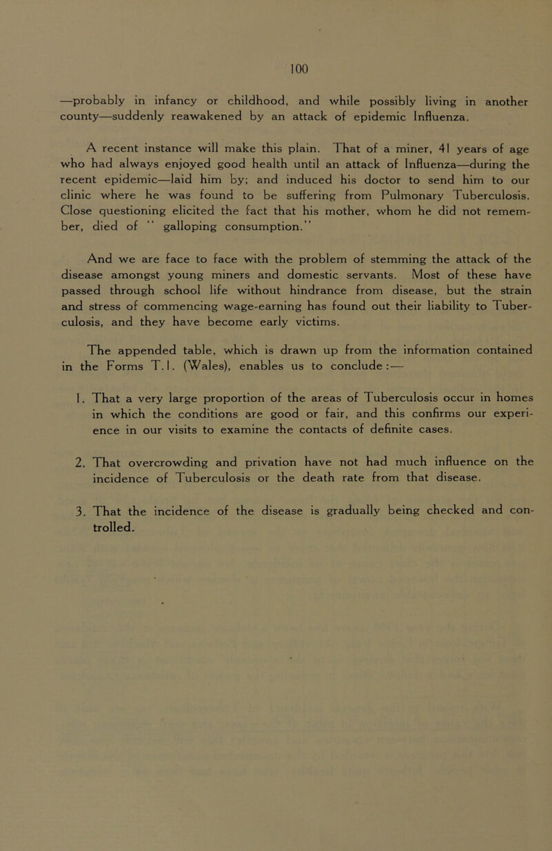 —probably in infancy or childhood, and while possibly living in another county—suddenly reawakened by an attack of epidemic Influenza. A recent instance will make this plain. That of a miner, 41 years of age who had always enjoyed good health until an attack of Influenza—during the recent epidemic—laid him by; and induced his doctor to send him to our clinic where he was found to be suffering from Pulmonary Tuberculosis. Close questioning elicited the fact that his mother, whom he did not remem- ber, died of “ galloping consumption. ” And we are face to face with the problem of stemming the attack of the disease amongst young miners and domestic servants. Most of these have passed through school life without hindrance from disease, but the strain and stress of commencing wage-earning has found out their liability to Tuber- culosis, and they have become early victims. The appended table, which is drawn up from the information contained in the Forms T. I. (Wales), enables us to conclude: — 1. That a very large proportion of the areas of Tuberculosis occur in homes in which the conditions are good or fair, and this confirms our experi- ence in our visits to examine the contacts of definite cases. 2. That overcrowding and privation have not had much influence on the incidence of Tuberculosis or the death rate from that disease. 3. That the incidence of the disease is gradually being checked and con- trolled.