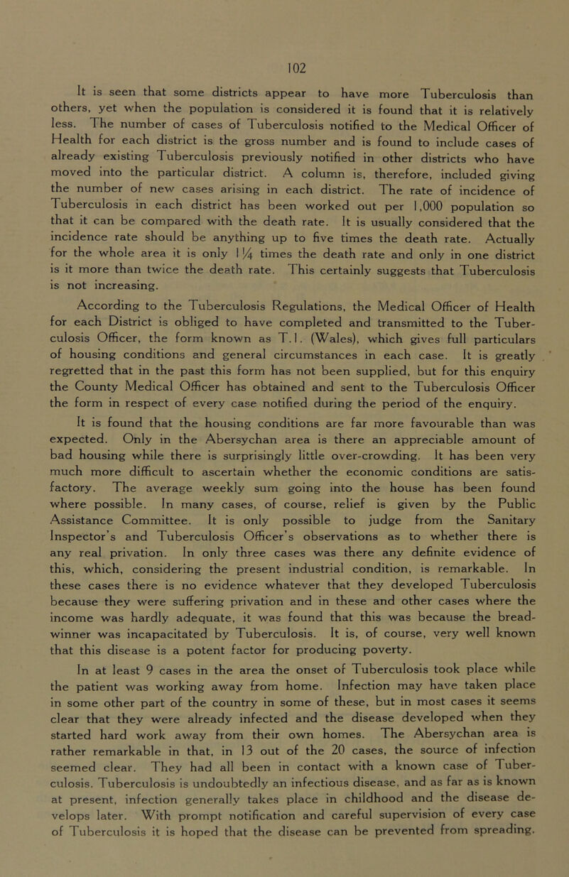 It is seen that some districts appear to have more Tuberculosis than others, yet when the population is considered it is found that it is relatively less. The number of cases of Tuberculosis notified to the Medical Officer of Health for each district is the gross number and is found to include cases of already existing Tuberculosis previously notified in other districts who have moved into the particular district. A column is, therefore, included giving the number of new cases arising in each district. The rate of incidence of Tuberculosis in each district has been worked out per 1,000 population so that it can be compared with the death rate. It is usually considered that the incidence rate should be anything up to five times the death rate. Actually for the whole area it is only I % times the death rate and only in one district is it more than twice the death rate. This certainly suggests that Tuberculosis is not increasing. According to the Tuberculosis Regulations, the Medical Officer of Health for each District is obliged to have completed and transmitted to the Tuber- culosis Officer, the form known as T.l. (Wales), which gives full particulars of housing conditions and general circumstances in each case. It is greatly regretted that in the past this form has not been supplied, but for this enquiry the County Medical Officer has obtained and sent to the Tuberculosis Officer the form in respect of every case notified during the period of the enquiry. It is found that the housing conditions are far more favourable than was expected. Only in the Abersychan area is there an appreciable amount of bad housing while there is surprisingly little over-crowding. It has been very much more difficult to ascertain whether the economic conditions are satis- factory. The average weekly sum going into the house has been found where possible. In many cases, of course, relief is given by the Public Assistance Committee. It is only possible to judge from the Sanitary Inspector’s and Tuberculosis Officer’s observations as to whether there is any real privation. In only three cases was there any definite evidence of this, which, considering the present industrial condition, is remarkable. In these cases there is no evidence whatever that they developed Tuberculosis because they were suffering privation and in these and other cases where the income was hardly adequate, it was found that this was because the bread- winner was incapacitated by Tuberculosis. It is, of course, very well known that this disease is a potent factor for producing poverty. In at least 9 cases in the area the onset of Tuberculosis took place while the patient was working away from home. Infection may have taken place in some other part of the country in some of these, but in most cases it seems clear that they were already infected and the disease developed when they started hard work away from their own homes. The Abersychan area is rather remarkable in that, in 13 out of the 20 cases, the source of infection seemed clear. They had all been in contact with a known case of Tuber- culosis. Tuberculosis is undoubtedly an infectious disease, and as far as is known at present, infection generally takes place in childhood and the disease de- velops later. With prompt notification and careful supervision of every case of Tuberculosis it is hoped that the disease can be prevented from spreading.