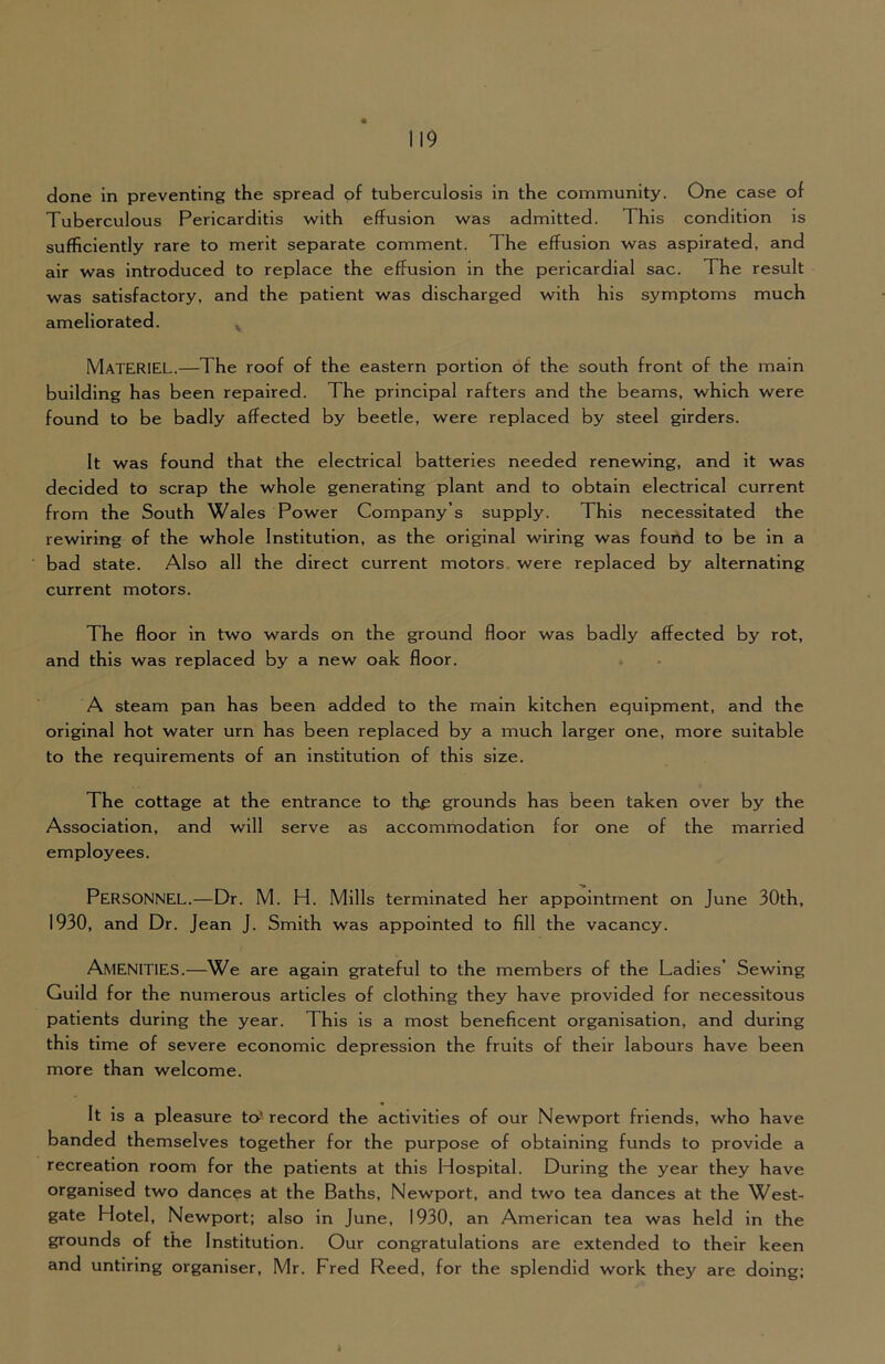 done in preventing the spread of tuberculosis in the community. One case of Tuberculous Pericarditis with effusion was admitted. This condition is sufficiently rare to merit separate comment. The effusion was aspirated, and air was introduced to replace the effusion in the pericardial sac. The result was satisfactory, and the patient was discharged with his symptoms much ameliorated. ^ Materiel.—The roof of the eastern portion of the south front of the main building has been repaired. The principal rafters and the beams, which were found to be badly affected by beetle, were replaced by steel girders. It was found that the electrical batteries needed renewing, and it was decided to scrap the whole generating plant and to obtain electrical current from the South Wales Power Company’s supply. This necessitated the rewiring of the whole Institution, as the original wiring was found to be in a bad state. Also all the direct current motors, were replaced by alternating current motors. The floor in two wards on the ground floor was badly affected by rot, and this was replaced by a new oak floor. . A steam pan has been added to the main kitchen equipment, and the original hot water urn has been replaced by a much larger one, more suitable to the requirements of an institution of this size. The cottage at the entrance to the grounds ha^ been taken over by the Association, and will serve as accommodation for one of the married employees. Personnel.—Dr. M. H. Mills terminated her appointment on June 30th, 1930, and Dr. Jean J. Smith was appointed to fill the vacancy. Amenities.—We are again grateful to the members of the Ladies’ Sewing Guild for the numerous articles of clothing they have provided for necessitous patients during the year. This is a most beneficent organisation, and during this time of severe economic depression the fruits of their labours have been more than welcome. It is a pleasure to^ record the activities of our Newport friends, who have banded themselves together for the purpose of obtaining funds to provide a recreation room for the patients at this Hospital. During the year they have organised two dances at the Baths, Newport, and two tea dances at the West- gate Hotel, Newport; also in June, 1930, an American tea was held in the grounds of the Institution. Our congratulations are extended to their keen and untiring organiser, Mr. Fred Reed, for the splendid work they are doing; i