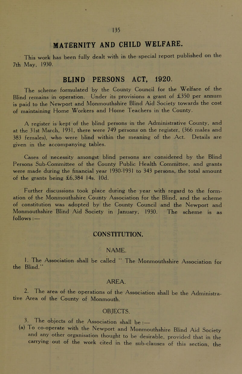 MATERNITY AND CHILD WELFARE. This work has been fully dealt with in the special report published on the 7th May, 1930. BLIND PERSONS ACT, 1920. The scheme formulated by the County Council for the Welfare of the Blind remains in operation. Under its provisions a grant of £350 per annum is paid to the Newport and Monmouthshire Blind Aid Society towards the cost of maintaining Home Workers and Home Teachers in the County. A register is kept of the blind persons in the Administrative County, and at the 31st March, 1931, there were 749 persons on the register, (366 males and 383 females), who were blind within the meaning of the Act. Details are given in the accompanying tables. Cases of necessity amongst blind persons are considered by the Blind Persons Sub-Committee of the County Public Health Committee, and grants were made during the financial year 1930-1931 to 343 persons, the total amount of the grants being £6,384 14s. lOd. Further discussions took place during the year with regard to the form- ation of the Monmouthshire County Association for the Blind, and the scheme of constitution was adopted by the County Council and the Newport and Monmouthshire Blind Aid Society in January, 1930. The scheme is as follows :— CONSTITUTION. NAME. 1. The Association shall be called “ The Monmouthshire Association for the Blind.” AREA. 2. The area of the operations of the Association shall be the Administra- tive Area of the County of Monmouth. OBJECTS. 3. The objects of the Association shall be : (a) To co-operate with the Newport and Monmouthshire Blind Aid Society and any other organisation thought to be desirable, provided that in the carrying out of the work cited in the sub-clauses of this section, the