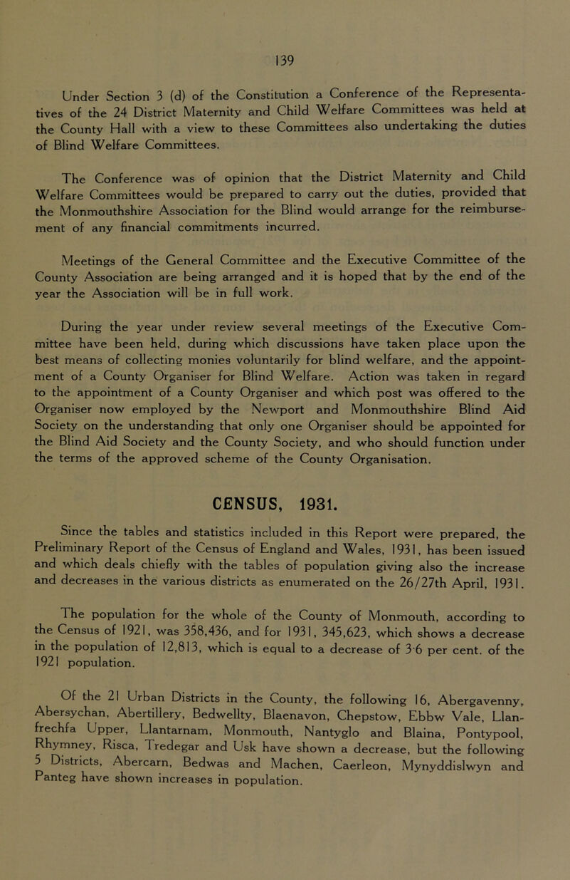 Under Section 3 (d) of the Constitution a Conference of the Representa- tives of the 24 District Maternity and Child Welfare Committees was held at the County Hall with a view to these Committees also undertaking the duties of Blind Welfare Committees. The Conference was of opinion that the District Maternity and Child Welfare Committees would be prepared to carry out the duties, provided that the Monmouthshire Association for the Blind would arrange for the reimburse- ment of any financial commitments Incurred. Meetings of the General Committee and the Executive Committee of the County Association are being arranged and it is hoped that by the end of the year the Association will be in full work. During the year under review several meetings of the Executive Com- mittee have been held, during which discussions have taken place upon the best means of collecting monies voluntarily for blind welfare, and the appoint- ment of a County Organiser for Blind Welfare. Action was taken in regard to the appointment of a County Organiser and which post was offered to the Organiser now employed by the Newport and Monmouthshire Blind Aid Society on the understanding that only one Organiser should be appointed for the Blind Aid Society and the County Society, and who should function under the terms of the approved scheme of the County Organisation. CENSUS, 1931. Since the tables and statistics included in this Report were prepared, the Preliminary Report of the Census of England and Wales, 1931, has been issued and which deals chiefly with the tables of population giving also the increase and decreases in the various districts as enumerated on the 26/27th April, 1931. The population for the whole of the County of Monmouth, according to the Census of 1921, was 358,436, and for 1931, 345,623, which shows a decrease in the population of 12,813, which is equal to a decrease of 3'6 per cent, of the 1921 population. Of the 21 Urban Districts in the County, the following 16, Abergavenny, Abersychan, Abertillery, Bedwellty, Blaenavon, Chepstow, Ebbw Vale, Llan- frechfa Upper, Llantarnam, Monmouth, Nantyglo and Blaina, Pontypool, Rhymney, Rlsca, Tredegar and Usk have shown a decrease, but the following 5 Districts, Abercarn, Bedwas and Machen, Caerleon, Mynyddislwyn and Panteg have shown increases in population.