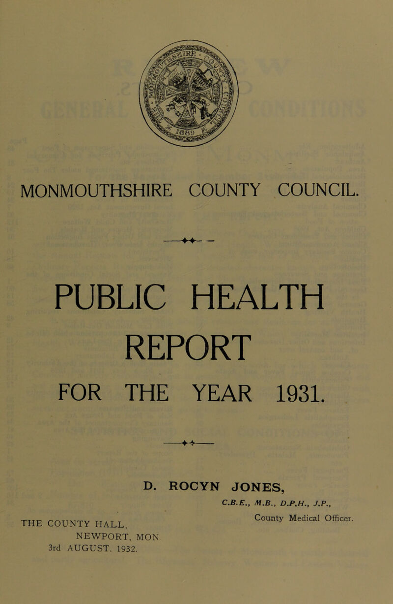 PUBLIC HEALTH REPORT FOR THE YEAR 1931. D. ROCYN JONES, THE COUNTY HALL. NEWPORT, MON. 3rd AUGUST. 1932. C.B.E., M.B., D.P.H., J.P., County Medical Officer.