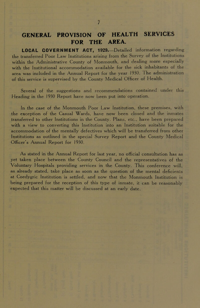 ? GENERAL PROVISION OF HEALTH SERVICES FOR THE AREA. LOCAL GOVERNMENT ACT, 1929 Detailed Information regarding the transferred Poor Law Institutions arising from the Survey of the Institutions within the Administrative County of Monmouth, and dealing more especially with the Institutional accommodation available for the sick Inhabitants of the area was Included In the Annual Report for the year 1930. The administration of this service Is supervised by the County Medical Officer of Health. Several of the suggestions and recommendations contained under this Heading In the 1930 Report have now been put Into operation. In the case of the Monmouth Poor Law Institution, these premises, with the exception of the Casual Wards, have now been closed and the Inmates transferred to other Institutions In the County. Plans, etc., have been prepared with a view to converting this Institution into an Institution suitable for the accommodation of the mentally defectives which will be transferred from other Institutions as outlined in the special Survey Report and the County Medical Officer’s Annual Report for 1930. As stated in the Annual Report for last year, no official consultation has as yet taken place between the County Council and the representatives of the Voluntary Hospitals providing services In the County. This conference will, as already stated, take place as soon as the question of the mental deficients at Coedygric Institution is settled, and now that the Monmouth Institution is being prepared for the reception of this type of inmate. It can be reasonably expected that this matter will be discussed at an early date.