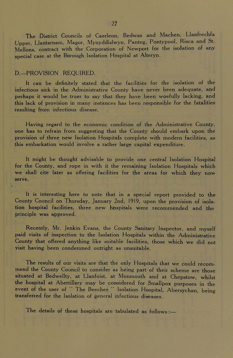 The District Councils of Caerleon, Bedwas and MacKen, LlanfrecKfa Upper, Llantarnam, Magor, Mynyddislwyn, Panteg, Pontypool, Risca and St. Mellons, contract with the Corporation of Newport for the isolation of any special case at the Borough Isolation Hospital at Alteryn. D.—PROVISION REQUIRED. It can be definitely stated that the facilities for the isolation of the infectious sick in the Administrative County have never been adequate, and perhaps it would be truer to say that they have been woefully lacking, and this lack of provision in many instances has been responsible for the fatalities resulting from infectious disease. Having regard to the economic condition of the Administrative County, one has to refrain from suggesting that the County should embark upon the provision of three new Isolation Hospitals complete with modern facilities, as this embarkation would involve a rather large capital expenditure. It might be thought advisable to provide one central Isolation Hospital for the County, and rope in with it the remaining Isolation Hospitals which we shall cite later as offering facilities for the areas for which they now serve. It is interesting here to note that in a special report provided to the County Council on Thursday, January 2nd, 1919, upon the provision of isola- tion hospital facilities, three new hpspitals were recommended and the principle was approved. Recently, Mr. Jenkin Evans, the County Sanitary Inspector, and myself paid visits of inspection to the Isolation Hospitals within the Administrative County that offered anything like suitable facilities, those which we did not visit having been condemned outright as unsuitable. The results of our visits are that the only Hospitals that we could recom- mend the County Council to consider as being part of their scheme are those situated at Bedwellty, at Llanfoist, at Monmouth and at Chepstow, whilst the hospital at Abertillery may be considered for Smallpox purposes in the event of the user of “ The Beeches ” Isolation Hospital, Abersychan, being transferred for the Isolation of general infectious diseases. The details of these hospitals are tabulated as follows : —