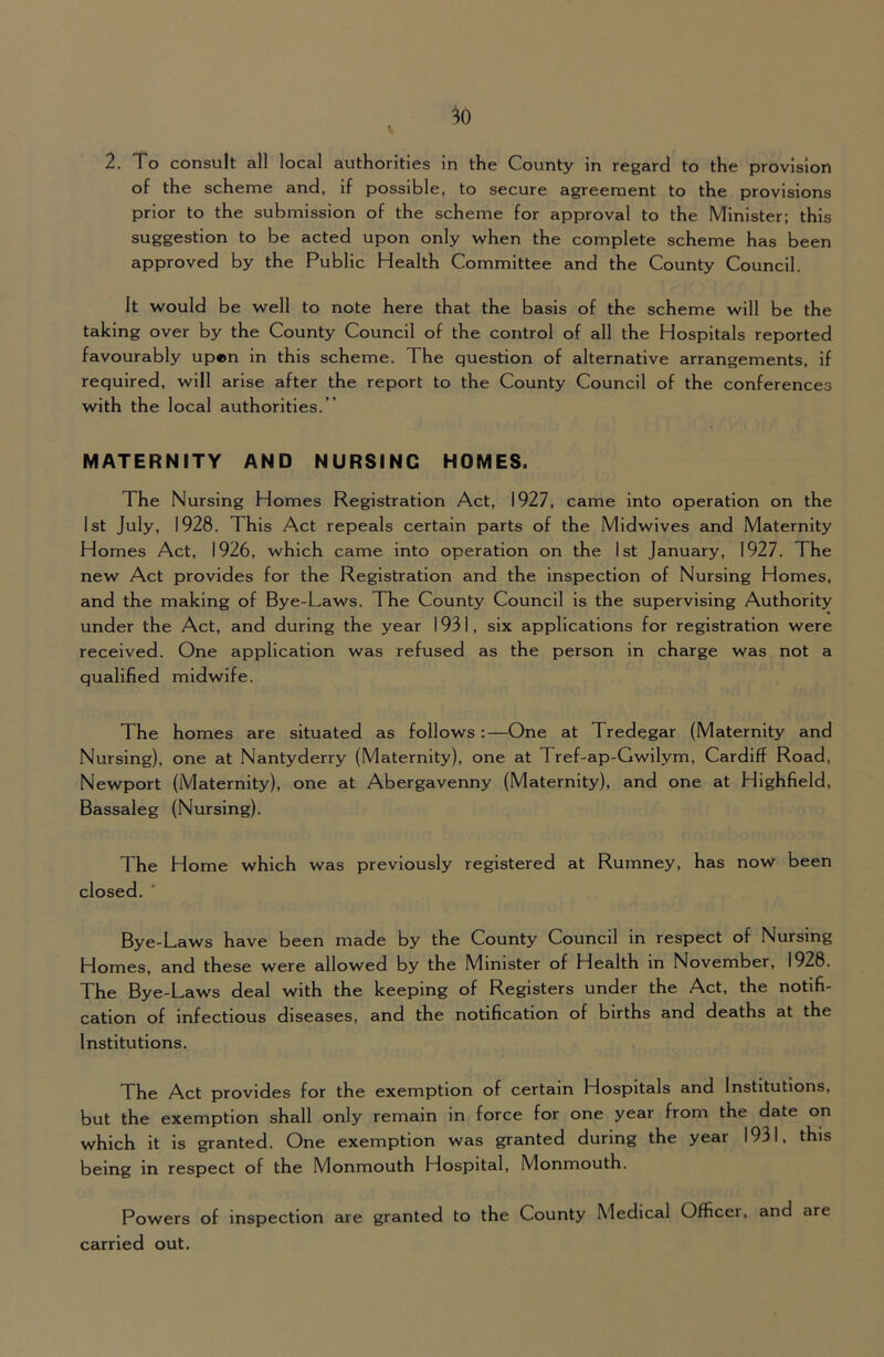 2. To consult all local authorities in the County in regard to the provision of the scheme and, if possible, to secure agreement to the provisions prior to the submission of the scheme for approval to the Minister; this suggestion to be acted upon only when the complete scheme has been approved by the Public Health Committee and the County Council. It would be well to note here that the basis of the scheme will be the taking over by the County Council of the control of all the Hospitals reported favourably up«n in this scheme. The question of alternative arrangements, if required, will arise after the report to the County Council of the conferences with the local authorities.” MATERNITY AND NURSING HOMES. The Nursing Homes Registration Act, 1927, came into operation on the 1st July, 1928. This Act repeals certain parts of the Midwives and Maternity Homes Act, 1926, which came into operation on the 1st January, 1927. The new Act provides for the Registration and the inspection of Nursing Homes, and the making of Bye-Laws. The County Council is the supervising Authority under the Act, and during the year 1931, six applications for registration were received. One application was refused as the person in charge was not a qualified midwife. The homes are situated as follows:—One at Tredegar (Maternity and Nursing), one at Nantyderry (Maternity), one at Tref-ap-Gwilym, Cardiff Road, Newport (Maternity), one at Abergavenny (Maternity), and one at Highfield, Bassaleg (Nursing). The Home which was previously registered at Rumney, has now been closed. ' Bye-Laws have been made by the County Council in respect of Nursing Homes, and these were allowed by the Minister of Health in November, 1928. The Bye-Laws deal with the keeping of Registers under the Act, the notifi- cation of Infectious diseases, and the notification of births and deaths at the Institutions. The Act provides for the exemption of certain Hospitals and Institutions, but the exemption shall only remain in force for one year from the date on which it is granted. One exemption was granted during the year 1931, this being in respect of the Monmouth Hospital, Monmouth. Powers of inspection are granted to the County Medical Officer, and are carried out.