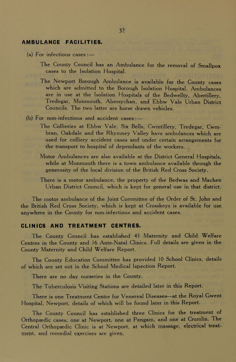 AMBULANCE FACILITIES. (a) For infectious cases :— The County Council has an Ambulance for the removal of Smallpox cases to the Isolation Hospital. The Newport Borough Ambulance is available for the County cases which are admitted to the Borough Isolation Hospital. Ambulances are in use at the Isolation Hospitals of the Bedwellty, Abertillery, Tredegar, Monmouth, Abersychan, and Ebbw Vale Urban District Councils. The two latter are horse drawn vehicles. (b) For non-infectious and accident cases ;— The Collieries at Ebbw Vale, Six Bells, Cwmtillery, Tredegar, Cwm- bran, Oakdale and the Rhymney Valley have ambulances which are used for colliery accident cases and under certain arrangements for the transport to hospital of dependants of the workers. Motor Ambulances are also available at the District General Hospitals, while at Monmouth there is a town ambulance available through the generosity of the local division of the British Red Cross Society. There is a motor ambulance, the property of the Bedwas and Machen Urban District Council, which is kept for general use in that district. The motor ambulance of the Joint Committee of the Order of St. John and the British Red Cross Society, which is kept at Crosskeys is available for use anywhere in the County for non-lnfectlous and accident cases. CLINICS AND TREATMENT CENTRES. The County Council has established 43 Maternity and Child Welfare Centres in the County and 16 Ante-Natal Clinics. Full details are given in the County Maternity and Child Welfare Report. The County Education Committee has provided 10 School Clinics, details of which are set out in the School Medical Ispectlon Report. There are no day nurseries in the County. The Tuberculosis Visiting Stations are detailed later in this Report. There is one Treatment Centre for Venereal Diseases—at the Royal Gwent Hospital, Newport, details of which will be found later in this Report. The County Council has established three Clinics for the treatment of Orthopaedic cases, one at Newport, one at Pengam, and one at Crumlin. The Central Orthopaedic Clinic is at Newport, at which massage, electrical treat- ment, and remedial es^ercises are given,