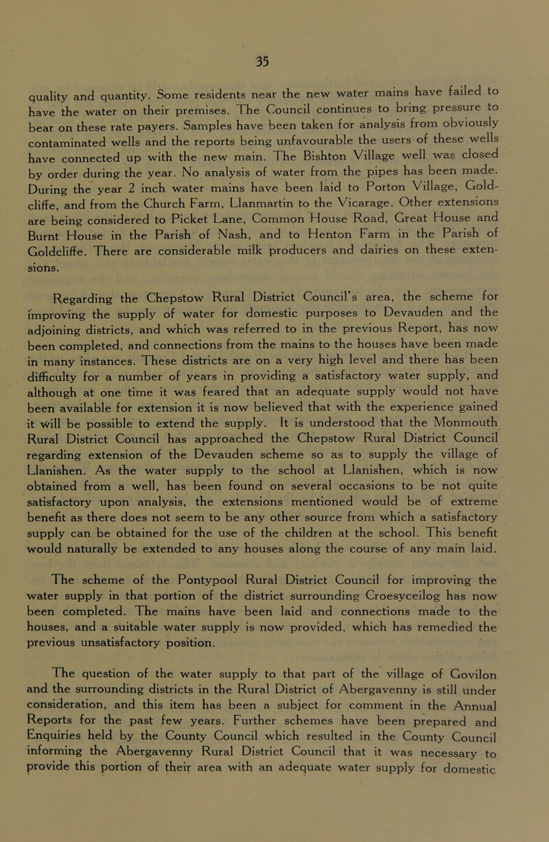 quality and quantity. Some residents near the new water mains have failed to have the water on their premises. The Council continues to bring pressure to bear on these rate payers. Samples have been taken for analysis from obviously contaminated wells and the reports being unfavourable the users of these wells have connected up with the new main. The Bishton Village well was closed by order during the year. No analysis of water from the pipes has been made. During the year 2 inch water mains have been laid to Porton Village, Gold- cliffe, and from the Church Farm, Llanmartin to the Vicarage. Other extensions are being considered to Picket Lane, Common House Road, Great House and Burnt House in the Parish of Nash, and to Henton Farm in the Parish of Goldcliffe. There are considerable milk producers and dairies on these exten- sions. Regarding the Chepstow Rural District Council’s area, the scheme for improving the supply of water for domestic purposes to Devauden and the adjoining districts, and which was referred to in the previous Report, has now been completed, and connections from the mains to the houses have been made in many instances. These districts are on a very high level and there has been difficulty for a number of years in providing a satisfactory water supply, and although at one time it was feared that an adequate supply would not have been available for extension it is now believed that with the experience gained it \vill be possible to extend the supply. It is understood that the Monmouth Rural District Council has approached the Chepstow Rural District Council regarding extension of the Devauden scheme so as to supply the village of Llanishen. As the water supply to the school at Llanishen, which is now obtained from a well, has been found on several occasions to be not quite satisfactory upon analysis, the extensions mentioned would be of extreme benefit as there does not seem to be any other source from which a satisfactory supply can be obtained for the use of the children at the school. This benefit would naturally be extended to any houses along the course of any main laid. The scheme of the Pontypool Rural District Council for improving the water supply in that portion of the district surrounding Croesyceilog has now been completed. The mains have been laid and connections made to the houses, and a suitable water supply is now provided, which has remedied the previous unsatisfactory position. The question of the water supply to that part of the village of Govilon and the surrounding districts in the Rural District of Abergavenny is still under consideration, and this item has been a subject for comment in the Annual Reports for the past few years. Further schemes have been prepared and Enquiries held by the County Council which resulted in the County Council informing the Abergavenny Rural District Council that it was necessary to provide this portion of their area with an adequate water supply for domestic