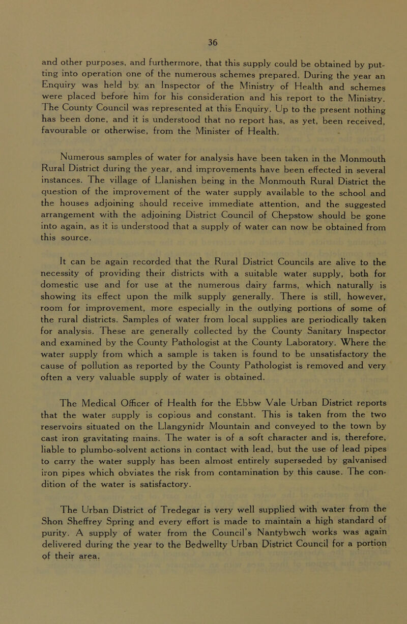 and other purposes, and furthermore, that this supply could be obtained by put- ting into operation one of the numerous schemes prepared. During the year an Enquiry was held by an Inspector of the Ministry of Health and schemes were placed before him for his consideration and his report to the Ministry. The County Council was represented at this Enquiry. Up to the present nothing has been done, and it is understood that no report has, as yet, been received, favourable or otherwise, from the Minister of Health. Numerous samples of water for analysis have been taken in the Monmouth Rural District during the year, and improvements have been effected in several instances. The village of Llanishen being in the Monmouth Rural District the question of the improvement of the water supply available to the school and the houses adjoining should receive immediate attention, and the suggested arrangement with the adjoining District Council of Chepstow should be gone into again, as it is understood that a supply of water can now be obtained from this source. It can be again recorded that the Rural District Councils are alive to the necessity of providing their districts with a suitable water supply, both for domestic use and for use at the numerous dairy farms, which naturally is showing its effect upon the milk supply generally. There is still, however, room for improvement, more especially in the outlying portions of some of the rural districts. Samples of water from local supplies are periodically taken for analysis. These are generally collected by the County Sanitary Inspector and examined by the County Pathologist at the County Laboratory. Where the water supply from which a sample is taken is found to be unsatisfactory the cause of pollution as reported by the County Pathologist is removed and very often a very valuable supply of water is obtained. The Medical Officer of Health for the Ebbw Vale Urban District reports that the water supply is copious and constant. This is taken from the two reservoirs situated on the Llangynidr Mountain and conveyed to the town by cast iron gravitating mains. The water is of a soft character and is, therefore, liable to plumbo-solvent actions in contact with lead, but the use of lead pipes to carry the water supply has been almost entirely superseded by galvanised iron pipes which obviates the risk from contamination by this cause. The con- dition of the water is satisfactory. The Urban District of Tredegar is very well supplied with water from the Shon Sheffrey Spring and every effort is made to maintain a high standard of purity. A supply of water from the Council’s Nantybwch works was again delivered during the year to the Bedwellty Urban District Council for a portion of their area.