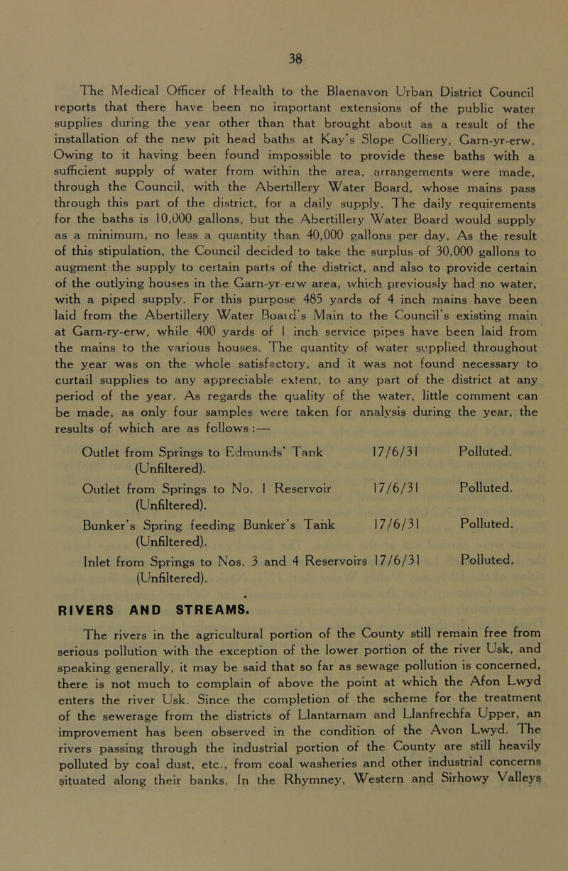 The Medical Officer of Health to the Blaenavon Urban District Council reports that there have been no Important extensions of the public water supplies during the year other than that brought about as a result of the installation of the new pit head baths at Kay’s Slope Colliery, Garn-yr-erw. Owing to it having been found impossible to provide these baths with a sufficient supply of water from within the area, arrangements were made, through the Council, with the Abertillery Water Board, whose mains pass through this part of the district, for a dally supply. The daily requirements for the baths is 10,000 gallons, but the Abertillery Water Board would supply as a minimum, no less a quantity than 40,000 gallons per day. As the result of this stipulation, the Council decided to take the surplus of 30,000 gallons to augment the supply to certain parts of the district, and also to provide certain of the outlying houses in the Garn-yr-erw area, which previou.sly had no water, with a piped supply. For this purpose 485 yards of 4 inch mains have been laid from the Abertillery Water Board’s Main to the Council’s existing main at Garn-ry-erw, while 400 yards of I inch service pipes have been laid from the mains to the various houses. The quantity of water supplied throughout the year was on the whole satisfactory, and it was not found necessary to curtail supplies to any appreciable extent, to any part of the district at any period of the year. As regards the quality of the water, little comment can be made, as only four samples were taken for analysis during the year, the results of which are as follows : — Outlet from Springs to Edmunds’ Tank (Unflltered). 17/6/31 Polluted. Outlet from Springs to No. 1 Reservoir (Unfiltered). 17/6/31 Polluted. Bunker’s Spring feeding Bunker’s Tank (Unfiltered). 17/6/31 Polluted. Inlet from Springs to Nos. 3 and 4 Reservoirs (Unfiltered). 17/6/31 Polluted, RIVERS AND STREAMS. The rivers in the agricultural portion of the County still remain free from serious pollution with the exception of the lower portion of the river Usk, and speaking generally, it may be said that so far as sewage pollution is concerned, there is not much to complain of above the point at which the Afon Lwyd enters the river Usk. Since the completion of the scheme for the treatment of the sewerage from the districts of Llantarnam and Llanfrechfa Upper, an improvement has been observed in the condition of the Avon Lwyd. The rivers passing through the industrial portion of the County are still heavily polluted by coal dust, etc., from coal washeries and other industrial concerns situated along their banks. In the Rhymney, Western and Slrhowy Valleys