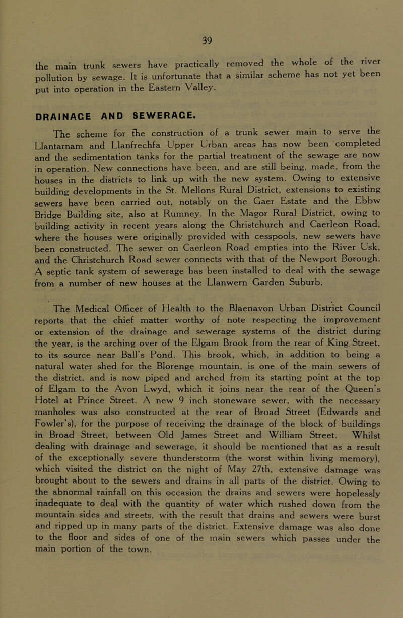 the main trunk sewers have practically removed the whole of the river pollution by sewage. It is unfortunate that a similar scheme has not yet been put into operation in the Eastern Valley. DRAINAGE AND SEWERAGE. The scheme for the construction of a trunk sewer main to serve the Llantarnam and Llanfrechfa Upper Urban areas has now been completed and the sedimentation tanks for the partial treatment of the sewage are now in operation. New connections have been, and are still being, made, from the houses in the districts to link up with the new system. Owing to extensive building developments in the St. Mellons Rural District, extensions to existing sewers have been carried out, notably on the Gaer Estate and the Ebbw Bridge Building site, also at Rumney. In the Magor Rural District, owing to building activity in recent years along the Christchurch and Caerleon Road, where the houses were originally provided with cesspools, new sewers have been constructed. The sewer on Caerleon Road empties into the River Usk, and the Christchurch Road sewer connects with that of the Newport Borough. A septic tank system of sewerage has been installed to deal with the sewage from a number of new houses at the Llanwern Garden Suburb, The Medical Officer of Health to the Blaenavon Urban District Council reports that the chief matter worthy of note respecting the improvement or extension of the drainage and sewerage systems of the district during the year, is the arching over of the Elgam Brook from the rear of King Street, to its source near Ball’s Pond. This brook, which, in addition to being a natural water shed for the Blorenge mountain, is one of the main sewers of the district, and is now piped and arched from its starting point at the top of Elgam to the Avon Lwyd, which it joins near the rear of the Queen’s Hotel at Prince Street. A new 9 inch stoneware sewer, with the necessary manholes was also constructed at the rear of Broad Street (Edwards and Fowler’s), for the purpose of receiving the drainage of the block of buildings in Broad Street, between Old James Street and William Street. Whilst dealing with drainage and sewerage, it should be mentioned that as a result of the exceptionally severe thunderstorm (the worst within living memory), which visited the district on the night of May 27th, extensive damage was brought about to the sewers and drains in all parts of the district. Owing to the abnormal rainfall on this occasion the drains and sewers were hopelessly inadequate to deal with the quantity of water which rushed down from the mountain sides and streets, with the result that drains and sewers were burst and ripped up in many parts of the district. Extensive damage was also done to the floor and sides of one of the main sewers which passes under the main portion of the town.