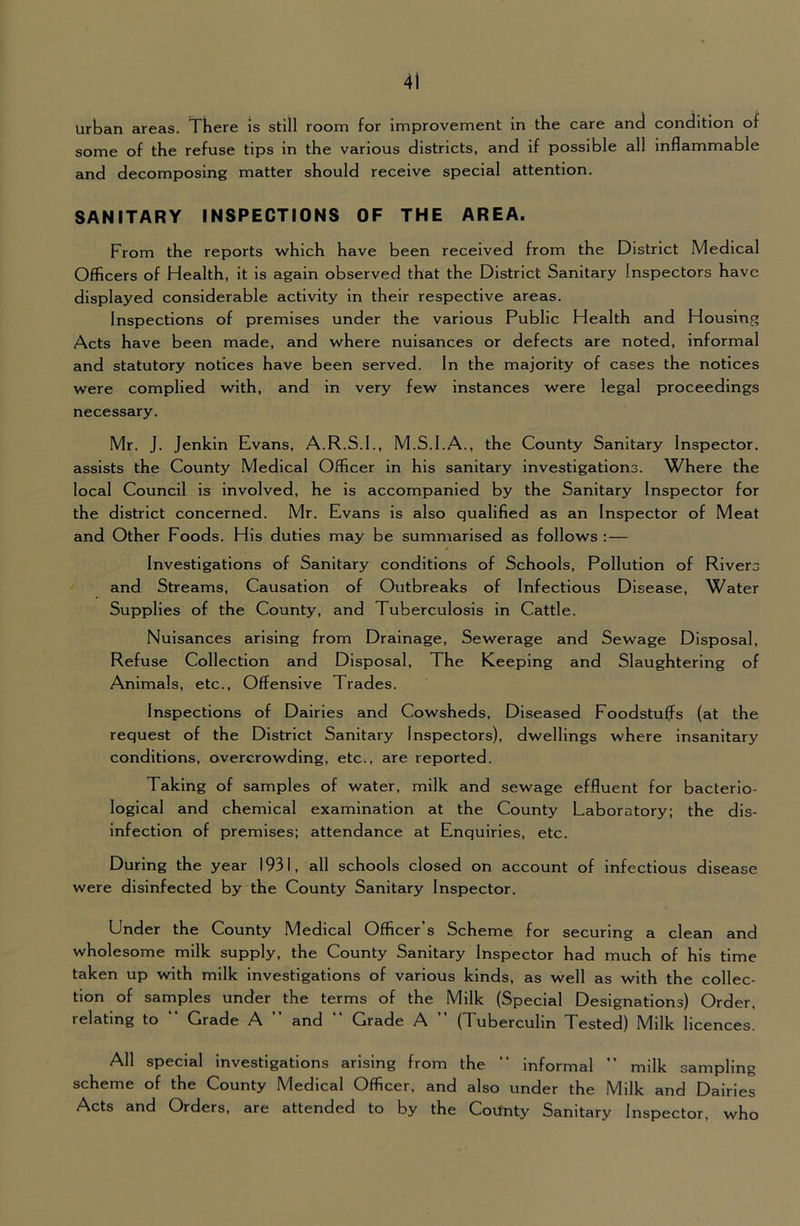 Urtan areas. There is still room for improvement in the care and condition of some of the refuse tips in the various districts, and if possible all inflammable and decomposing matter should receive special attention. SANITARY INSPECTIONS OF THE AREA. From the reports which have been received from the District Medical Officers of Health, it is again observed that the District Sanitary Inspectors have displayed considerable activity in their respective areas. Inspections of premises under the various Public Health and Housing Acts have been made, and where nuisances or defects are noted, informal and statutory notices have been served. In the majority of cases the notices were complied with, and in very few instances were legal proceedings necessary. Mr. J. Jenkin Evans, A.R.S.I., M.S.I.A., the County Sanitary Inspector, assists the County Medical Officer in his sanitary investigations. Where the local Council is involved, he is accompanied by the Sanitary Inspector for the district concerned. Mr. Evans is also qualified as an Inspector of Meat and Other Foods. His duties may be summarised as follows : — Investigations of Sanitary conditions of Schools, Pollution of Rivers and Streams, Causation of Outbreaks of Infectious Disease, Water Supplies of the County, and Tuberculosis in Cattle. Nuisances arising from Drainage, Sewerage and Sewage Disposal, Refuse Collection and Disposal, The Keeping and Slaughtering of Animals, etc.. Offensive Trades. Inspections of Dairies and Cowsheds, Diseased Foodstuffs (at the request of the District Sanitary Inspectors), dwellings where insanitary conditions, overcrowding, etc., are reported. Taking of samples of water, milk and sewage effluent for bacterio- logical and chemical examination at the County Laboratory; the dis- infection of premises: attendance at Enquiries, etc. During the year 1931, all schools closed on account of infectious disease were disinfected by the County Sanitary Inspector. Under the County Medical Officer’s Scheme for securing a clean and wholesome milk supply, the County Sanitary Inspector had much of his time taken up with milk investigations of various kinds, as well as with the collec- tion of samples under the terms of the Milk (Special Designations) Order, relating to “ Grade A ” and “ Grade A ” (Tuberculin Tested) Milk licences. All special investigations arising from the “ informal ” milk sampling scheme of the County Medical Officer, and also under the Milk and Dairies Acts and Orders, are attended to by the Covfnty Sanitary Inspector, who