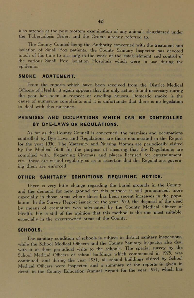 also attends at the post mortem examination of any animals slaughtered under the Tuberculosis Order, and the Orders already referred to. The County Council being the Authority concerned with the treatment and isolation of Small Pox patients, the County Sanitary Inspector has devoted much of his time to assisting in the work of the establishment and control of the various Small Pox Isolation Hospitals which were in use during the epidemic. SMOKE ABATEMENT. From the reports which have been received from the District Medical Officers of Health, it again appears that the only action found necessary during the year has been in respect of dwelling houses. Domestic smoke is the cause of numerous complaints and it is unfortunate that there is no legislation to deal with this nuisance. PREMISES AND OCCUPATIONS WHICH CAN BE CONTROLLED BY BYE-LAWS OR REGULATIONS. As far as the County Council is concerned, the premises and occupations controlled by Bye-Laws and Regulations are those enumerated in the Report for the year 1930. The Maternity and Nursing Homes are periodically visited by the Medical Staff for the purpose of ensuring that the Regulations are complied with. Regarding Cinemas and places licensed for entertainment, etc., these are visited regularly so as to ascertain that the Regulations govern- ing them are enforced. OTHER SANITARY CONDITIONS REQUIRING NOTICE. There is very little change regarding the burial grounds in the County, and the demand for new ground for this purpose is still pronounced, more especially in those areas where there has been recent increases in the popu- lation. In the Survey Report issued for the year 1930, the disposal of the dead by means of cremation was advocated by the County Medical Officer of Health. He is still of the opinion that this method is the one most suitable, especially in the overcrowded areas of the County. SCHOOLS. The sanitary condition of schools is subject to district sanitary inspections, while the School Medical Officers and the County Sanitary Inspector also deal with it at their periodical visits to the schools. The special survey by the School Medical Officers of school buildings which commenced in 1925, was continued, and during the year 1931, all school buildings visited by Schoo Medical Officers were Inspected and a summary of the reports is given in detail in the County Education Annual Report for the year 1931, which has