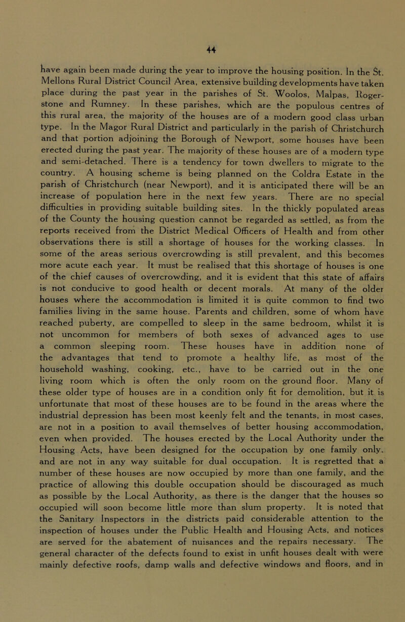Have again been made during the year to improve the housing position. In the St. Mellons Rural District Council Area, extensive building developments have taken place during the past year in the parishes of St. Woolos, Malpas, lloger- stone and Rumney. In these parishes, which are the populous centres of this rural area, the majority of the houses are of a modern good class urban type. In the Magor Rural District and particularly in the parish of Christchurch and that portion adjoining the Borough of Newport, some houses have been erected during the past year. The majority of these houses are of a modern type and semi-detached. There is a tendency for town dwellers to migrate to the country. A housing scheme is being planned on the Coldra Estate in the parish of Christchurch (near Newport), and it is anticipated there will be an increase of population here in the next few years. There are no special difficulties in providing suitable building sites. In the thickly populated areas of the County the housing question cannot be regarded as settled, as from the reports received from the District Medical Officers of Health and from other observations there is still a shortage of houses for the working classes. In some of the areas serious overcrowding is still prevalent, and this becomes more acute each year. It must be realised that this shortage of houses is one of the chief causes of overcrowding, and it is evident that this state of affairs is not conducive to good health or decent morals. At many of the older houses where the accommodation is limited it is quite common to find two families living in the same house. Parents and children, some of whom have reached puberty, are compelled to sleep in the same bedroom, whilst it is not uncommon for members of both sexes of advanced ages to use a common sleeping room. These houses have in addition none of the advantages that tend to promote a healthy life, as most of the household washing, cooking, etc., have to be carried out in the one living room which is often the only room on the ground floor. Many of these older type of houses are in a condition only fit for demolition, but it is unfortunate that most of these houses are to be found in the areas where the Industrial depression has been most keenly felt and the tenants, in most cases, are not in a position to avail themselves of better housing accommodation, even when provided. The houses erected by the Local Authority under the Housing Acts, have been designed for the occupation by one family only, and are not in any way suitable for dual occupation. It is regretted that a number of these houses are now occupied by more than one family, and the practice of allowing this double occupation should be discouraged as much as possible by the Local Authority, as there is the danger that the houses so occupied will soon become little more than slum property. It is noted that the Sanitary Inspectors in the districts paid considerable attention to the inspection of houses under the Public Health and Housing Acts, and notices are served for the abatement of nuisances and the repairs necessary. The general character of the defects found to exist in unfit houses dealt with were mainly defective roofs, damp walls and defective windows and floors, and in