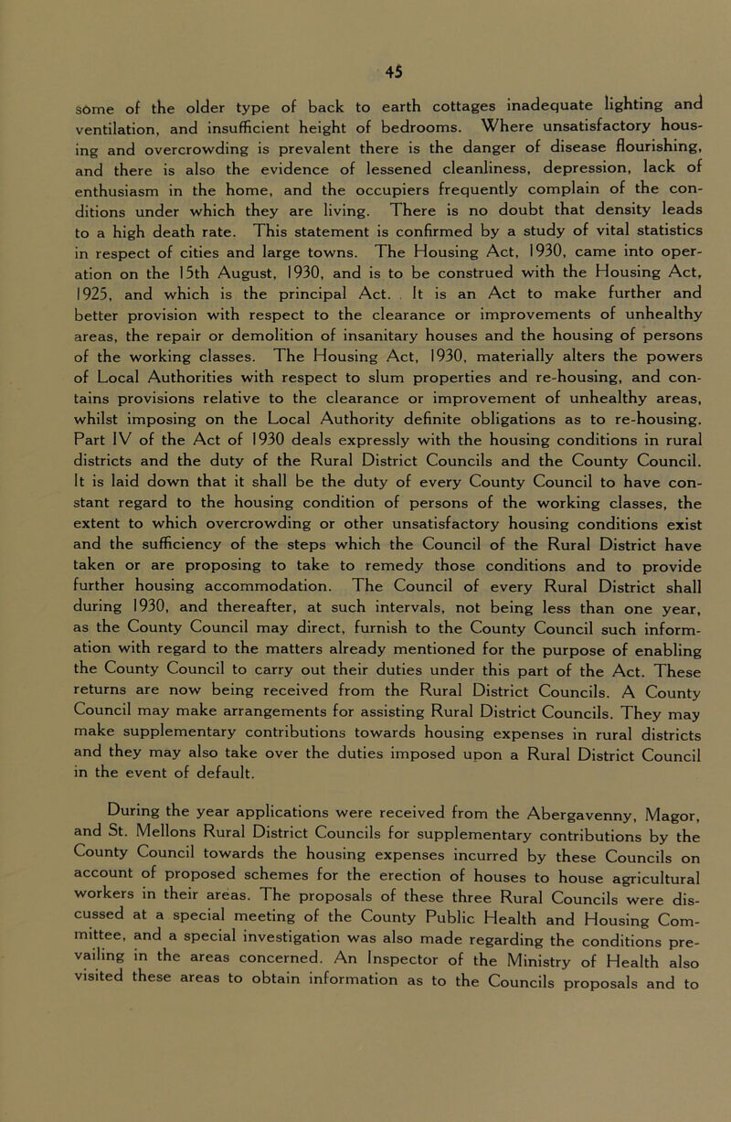 s6me of the older type of back to earth cottages inadequate lighting and ventilation, and insufficient height of bedrooms. Where unsatisfactory hous- ing and overcrowding is prevalent there is the danger of disease flourishing, and there is also the evidence of lessened cleanliness, depression, lack of enthusiasm in the home, and the occupiers frequently complain of the con- ditions under which they are living. There is no doubt that density leads to a high death rate. This statement is confirmed by a study of vital statistics in respect of cities and large towns. The Housing Act, 1930, came into oper- ation on the 15th August, 1930, and is to be construed with the Housing Act, 1925, and which is the principal Act. . It is an Act to make further and better provision with respect to the clearance or Improvements of unhealthy areas, the repair or demolition of insanitary houses and the housing of persons of the working classes. The Housing Act, 1930, materially alters the powers of Local Authorities with respect to slum properties and re-housing, and con- tains provisions relative to the clearance or improvement of unhealthy areas, whilst imposing on the Local Authority definite obligations as to re-housing. Part IV of the Act of 1930 deals expressly with the housing conditions in rural districts and the duty of the Rural District Councils and the County Council. It is laid down that it shall be the duty of every County Council to have con- stant regard to the housing condition of persons of the working classes, the extent to which overcrowding or other unsatisfactory housing conditions exist and the sufficiency of the steps which the Council of the Rural District have taken or are proposing to take to remedy those conditions and to provide further housing accommodation. The Council of every Rural District shall during 1930, and thereafter, at such intervals, not being less than one year, as the County Council may direct, furnish to the County Council such inform- ation with regard to the matters already mentioned for the purpose of enabling the County Council to carry out their duties under this part of the Act. These returns are now being received from the Rural District Councils. A County Council may make arrangements for assisting Rural District Councils. They may make supplementary contributions towards housing expenses in rural districts and they may also take over the duties imposed upon a Rural District Council in the event of default. During the year applications were received from the Abergavenny, Magor, and St. Mellons Rural District Councils for supplementary contributions by the County Council towards the housing expenses incurred by these Councils on account of proposed schemes for the erection of houses to house agricultural workers in their areas. The proposals of these three Rural Councils were dis- cussed at a special meeting of the County Public Health and Housing Com- mittee, and a special investigation was also made regarding the conditions pre- vailing in the areas concerned. An Inspector of the Ministry of Health also visited these areas to obtain information as to the Councils proposals and to