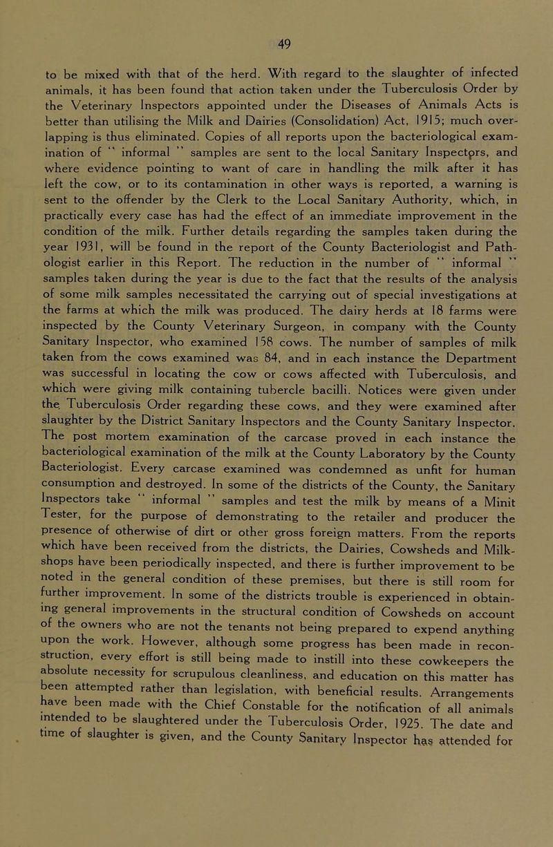 to be mixed with that of the herd. With regard to the slaughter of infected animals, it has been found that action taken under the Tuberculosis Order by the Veterinary Inspectors appointed under the Diseases of Animals Acts is better than utilising the Milk and Dairies (Consolidation) Act, 1915; much over- lapping is thus eliminated. Copies of all reports upon the bacteriological exam- ination of “ informal ” samples are sent to the local Sanitary Inspectprs, and where evidence pointing to want of care in handling the milk after it has left the cow, or to its contamination in other ways is reported, a warning is sent to the offender by the Clerk to the Local Sanitary Authority, which, in practically every case has had the effect of an immediate Improvement in the condition of the milk. Further details regarding the samples taken during the year 1931, will be found in the report of the County Bacteriologist and Path- ologist earlier in this Report. The reduction in the number of “ Informal samples taken during the year is due to the fact that the results of the analysis of some milk samples necessitated the carrying out of special investigations at the farms at which the milk was produced. The dairy herds at 18 farms were inspected by the County Veterinary Surgeon, in company with the County Sanitary Inspector, who examined 158 cows. The number of samples of milk taken from the cows examined was 84, and in each instance the Department was successful in locating the cow or cows affected with Tuberculosis, and which were giving milk containing tubercle bacilli. Notices were given under the. Tuberculosis Order regarding these cows, and they were examined after slaughter by the District Sanitary Inspectors and the County Sanitary Inspector. The post mortem examination of the carcase proved in each instance the bacteriological examination of the milk at the County Laboratory by the County Bacteriologist. Every carcase examined was condemned as unfit for human consumption and destroyed. In some of the districts of the County, the Sanitary Inspectors take informal ” samples and test the milk by means of a Minlt Tester, for the purpose of demonstrating to the retailer and producer the presence of otherwise of dirt or other gross foreign matters. From the reports which have been received from the districts, the Dairies, Cowsheds and Milk- shops have been periodically inspected, and there is further improvement to be noted in the general condition of these premises, but there is still room for further improvement. In some of the districts trouble is experienced in obtain- ing general improvements in the structural condition of Cowsheds on account of the owners who are not the tenants not being prepared to expend anything upon the work. However, although some progress has been made in recon- struction, every effort is still being made to instill into these cowkeepers the absolute necessity for scrupulous cleanliness, and education on this matter has been attempted rather than legislation, with beneficial results. Arrangements have be^en made with the Chief Constable for the notification of all animals intended to be slaughtered under the Tuberculosis Order, 1925. The date and time of slaughter is given, and the County Sanitary Inspector has attended for
