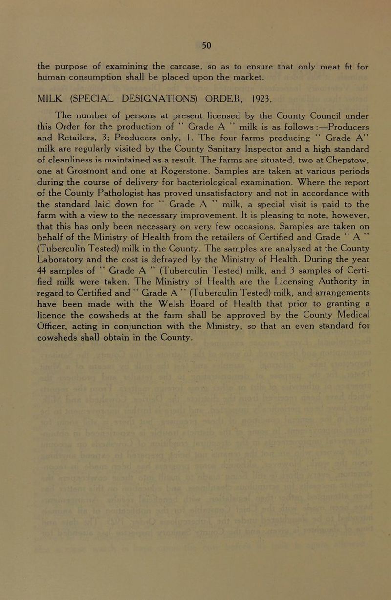 the purpose of examining the carcase, so as to ensure that only meat fit for human consumption shall be placed upon the market. MILK (SPECIAL DESIGNATIONS) ORDEll, 1923. The number of persons at present licensed by the County Council under this Order for the production of “ Grade A ” milk is as follows:—Producers and Retailers, 3; Producers only, 1. The four farms producing Grade A ’ milk are regularly visited by the County Sanitary Inspector and a high standard of cleanliness is maintained as a result. The farms are situated, two at Chepstow, one at Grosmont and one at Rogerstone. Samples are taken at various periods during the course of delivery for bacteriological examination. Where the report of the County Pathologist has proved unsatisfactory and not in accordance with the standard laid down for “ Grade A ” milk, a special visit is paid to the farm with a view to the necessary improvement. It is pleasing to note, however, that this has only been necessary on very few occasions. Samples are taken on behalf of the Ministry of Health from the retailers of Certified and Grade “ A ” (Tuberculin Tested) milk in the County. The samples are analysed at the County Laboratory and the cost is defrayed by the Ministry of Health. During the year 44 samples of “ Grade A ” (Tuberculin Tested) milk, and 3 samples of Certi- fied milk were taken. The Ministry of Health are the Licensing Authority in regard to Certified and “ Grade A ” (Tuberculin Tested) milk, and arrangements have been made with the Welsh Board of Health that prior to granting a licence the cowsheds at the farm shall be approved by the County Medical Officer, acting in conjunction with the Ministry, so that an even standard for cowsheds shall obtain in the County.