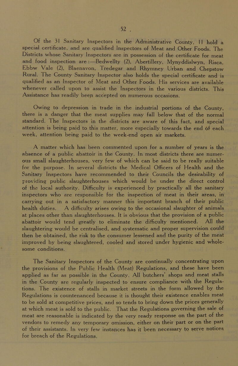 Of the 31 Sanitary Inspectors in the Administrative County, II hold a special certificate, and are qualified Inspectors of Meat and Other Foods. The Districts whose Sanitary Inspectors are in possession of the certificate for meat and food inspection are :—Bedwellty (2), Abertillery, Mynyddisiwyn, Risca, Ebbw Vale (2), Blaenavon, Tredegar and Rhymney Urban and Chepstow Rural. The County Sanitary Inspector also holds the special certificate and is qualified as an Inspector of Meat and Other Foods. His services are available whenever called upon to assist the Inspectors in the various districts. This Assistance has readily beep accepted on numerous occasions. Owing to depression in trade in the industrial portions of the County, there is a danger that the meat supplies may fall below that of the normal standard. The Inspectors in the districts are aware of this fact, and special attention is being paid to this matter, more especially towards the end of each week, attention being paid to the week-end open air markets. A matter which has been commented upon for a number of years is the absence of a public abattoir in the County. In most districts there are numer- ous small slaughterhouses, very few of which can be said to be really suitable for the purpose. In several districts the Medical Officers of Health and the Sanitary Inspectors have recommended to their Councils the desirability of providing public slaughterhouses which would be under the direct control of the local authority. Difficulty is experienced by practically all the sanitary inspectors who are responsible for the inspection of meat in their areas, in carrying out in a satisfactory manner this important branch of their public health duties. A difficulty arises owing to the occasional slaughter of animals at places other than slaughterhouses. It is obvious that the provision of a public abattoir would tend greatly to eliminate the difficulty mentioned. All the slaughtering would be centralised, and systematic and proper supervision could then be obtained, the risk to the consumer lessened and the purity of the meat improved by being slaughtered, cooled and stored under hygienic and whole- some conditions. The Sanitary Inspectors of the County are continually concentrating upon the provisions of the Public Health (Meat) Regulations, and these have been applied as far as possible in the County. All butchers’ shops and meat stalls in the County are regularly inspected to ensure compliance with the Regula- tions. The existence of stalls in market streets in the form allowed by the Regulations is countenanced because it is thought their existence enables meat to be sold at competitive prices, and so tends to bring down the prices generally at which meat is sold to the public. That the Regulations governing the sale of meat are reasonable is indicated by the very ready response on the part of the vendors to remedy any temporary omission, either on their part or on the part of their assistants. In very few instances has it been necessary to serve notices for breach of the Regulations,