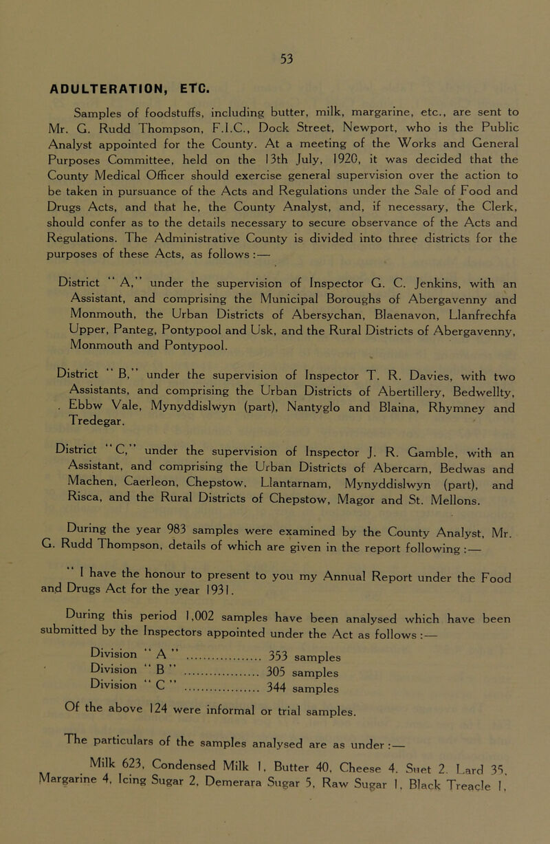 ADULTERATION, ETC. Samples of foodstuffs, including butter, milk, margarine, etc., are sent to Mr. G. Rudd Thompson, F.I.C., Dock Street, Newport, who is the Public Analyst appointed for the County. At a meeting of the Works and General Purposes Committee, held on the 13th July, 1920, it was decided that the County Medical Officer should exercise general supervision over the action to be taken in pursuance of the Acts and Regulations under the Sale of Food and Drugs Acts, and that he, the County Analyst, and, if necessary, the Clerk, should confer as to the details necessary to secure observance of the Acts and Regulations. The Administrative County is divided into three districts for the purposes of these Acts, as follows :— District “ A, ” under the supervision of Inspector G. C. Jenkins, with an Assistant, and comprising the Municipal Boroughs of Abergavenny and Monmouth, the Urban Districts of Abersychan, Blaenavon, Llanfrechfa Upper, Panteg, Pontypool and Usk, and the Rural Districts of Abergavenny, Monmouth and Pontypool. District “ B,” under the supervision of Inspector T. R. Davies, with two Assistants, and comprising the Urban Districts of Abertillery, Bedwellty, . Ebbw Vale, Mynyddislwyn (part), Nantyglo and Blaina, Rhymney and Tredegar. District “C,” under the supervision of Inspector J. R. Gamble, with an Assistant, and comprising the Urban Districts of Abercarn, Bedwas and Machen, Caerleon, Chepstow, Llantarnam, Mynyddislwyn (part), and Risca, and the Rural Districts of Chepstow, Magor and St. Mellons. During the year 983 samples were examined by the County Analyst, Mr. G. Rudd Thompson, details of which are given in the report following;— “ I have the honour to present to you my Annual Report under the Food and Drugs Act for the year 1931. During this period 1,002 samples have been analysed which have been submitted by the Inspectors appointed under the Act as follows : — Division A 353 samples Division B 305 samples Division C 344 samples Of the above 124 were informal or trial samples. The particulars of the samples analysed are as under : — Milk 623, Condensed Milk 1, Butter 40. Cheese 4. Suet 2. Lard 33. Margarine 4, Icing Sugar 2. Demerara Sugar 5. Raw Sugar I, Black Treagle I.