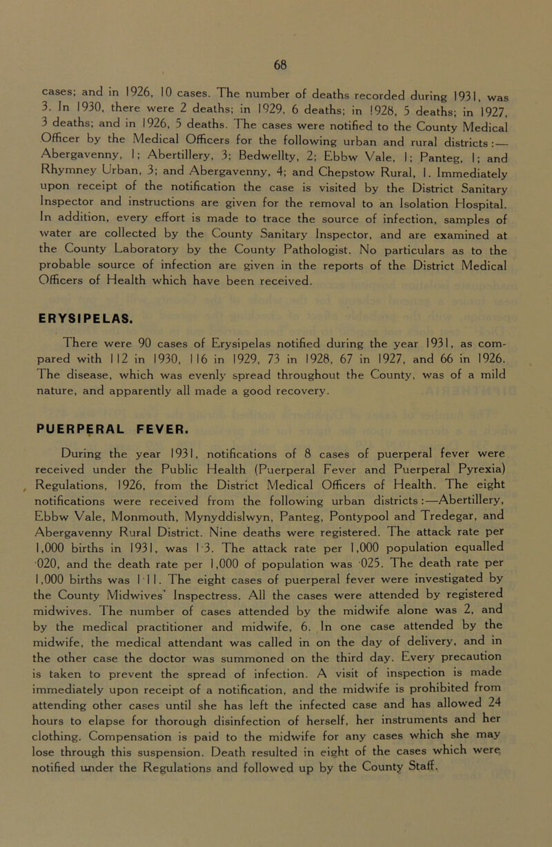 cases; and in 1926, 10 cases. The number of deaths recorded during 1931, was 3. In 1930, there were 2 deaths; in 1929. 6 deaths; in 1928, 5 deaths; in 1927, 3 deaths; and in 1926, 5 deaths. The cases were notified to the County Medical Officer by the Medical Officers for the following urban and rural districts : Abergavenny, 1; Abertillery, 3; Bedwellty. 2; Ebbw Vale, 1; Panteg, 1; and Rhymney Urban, 3; and Abergavenny, 4; and Chepstow Rural, I. Immediately upon receipt of the notification the case is visited by the District Sanitary Inspector and instructions are given for the removal to an Isolation Hospital. In addition, every effort is made to trace the source of infection, samples of water are collected by the County Sanitary Inspector, and are examined at the County Laboratory by the County Pathologist. No particulars as to the probable source of infection are given in the reports of the District Medical Officers of Health which have been received. ERYSIPELAS. There were 90 cases of Erysipelas notified during the year 1931, as com- pared with 112 in 1930, 116 in 1929, 73 in 1928, 67 in 1927, and 66 In 1926. The disease, which was evenly spread throughout the County, was of a mild nature, and apparently all made a good recovery. PUERPERAL FEVER. During the year 1931, notifications of 8 cases of puerperal fever were received under the Public Health (Puerperal Fever and Puerperal Pyrexia) , Regulations, 1926, from the District Medical Officers of Health. The eight notifications were received from the following urban districts:—Abertillery, Ebbw Vale, Monmouth, Mynyddislwyn, Panteg, Pontypool and Tredegar, and Abergavenny Rural District. Nine deaths were registered. The attack rate per 1,000 births in 1931, was 13. The attack rate per 1,000 population equalled 020, and the death rate per 1,000 of population was 025. The death rate per 1,000 births was 111. The eight cases of puerperal fever were investigated by the County Midwives’ Inspectress. All the cases were attended by registered midwives. The number of cases attended by the midwife alone was 2, and by the medical practitioner and midwife, 6. In one case attended by the midwife, the medical attendant was called in on the day of delivery, and in the other case the doctor was summoned on the third day. Every precaution is taken to prevent the spread of infection. A visit of inspection is made immediately upon receipt of a notification, and the midwife is prohibited from attending other cases until she has left the infected case and has allowed 24 hours to elapse for thorough disinfection of herself, her Instruments and her clothing. Compensation is paid to the midwife for any cases which she may lose through this suspension. Death resulted in eight of the cases which were, notified under the Regulations and followed up by the County Staff,