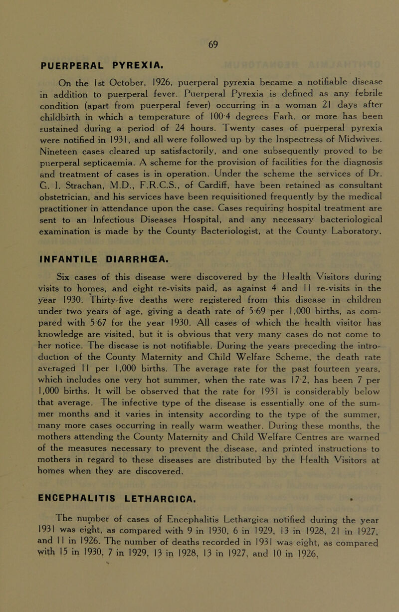PUERPERAL PYREXIA. On the 1st October, 1926, puerperal pyrexia became a notifiable disease in addition to puerperal fever. Puerperal Pyrexia is defined as any febrile condition (apart from puerperal fever) occurring in a w^oman 21 days after childbirth in which a temperature of 100'4 degrees Farh. or more has been sustained during a period of 24 hours. Twenty cases of puerperal pyrexia were notified in 1931, and all were followed up by the Inspectress of Mid wives. Nineteen cases cleared up satisfactorily, and one subsequently proved to be puerperal septicaemia. A scheme for the provision of facilities for the diagnosis and treatment of cases is in operation. Under the scheme the services of Dr. G. 1. Strachan, M.D., F.R.C.S., of Cardiff, have been retained as consultant obstetrician, and his services have been requisitioned frequently by the medical practitioner in attendance upon the case. Cases requiring hospital treatment are sent to an Infectious Diseases Hospital, and any necessary bacteriological examination is made by the County Bacteriologist, at the County Laboratory. INFANTILE DIARRHCEA. Six cases of this disease were discovered by the Health Visitors during visits to homes, and eight re-vlslts paid, as against 4 and 1 1 re-visits in the year 1930. Thirty-five deaths were registered from this disease in children under two years of age, giving a death rate of 5 69 per 1,000 births, as com- pared with 5'67 for the year 1930. All cases of which the health visitor has knowledge are visited, but it is obvious that very many cases do not come to her notice. The disease is not notifiable. During the years preceding the intro- duction of the County Maternity and Child Welfare Scheme, the death rate averaged 1 1 per 1,000 births. The average rate for the past fourteen years, which includes one very hot summer, when the rate was 17'2, has been 7 per 1,000 births. It will be observed that the rate for 1931 is considerably below that average. The infective type of the disease is essentially one of the sum- mer months and it varies in intensity according to the type of the summer, many more cases occurring in really warm weather. During these months, the mothers attending the County Maternity and Child Welfare Centres are warned of the measures necessary to prevent the disease, and printed instructions to mothers in regard to these diseases are distributed by the Health Visitors at homes when they are discovered. ENCEPHALITIS LETHARCICA. The number of cases of Encephalitis Lethargica notified during the year 1931 was eight, as compared with 9 in 1930, 6 in 1929, 13 in 1928, 21 in 1927, and 11 in 1926. The number of deaths recorded in 1931 was eight, as compared with 15 in 1930, 7 in 1929, 13 in 1928, 13 in 1927, and 10 in 1926,