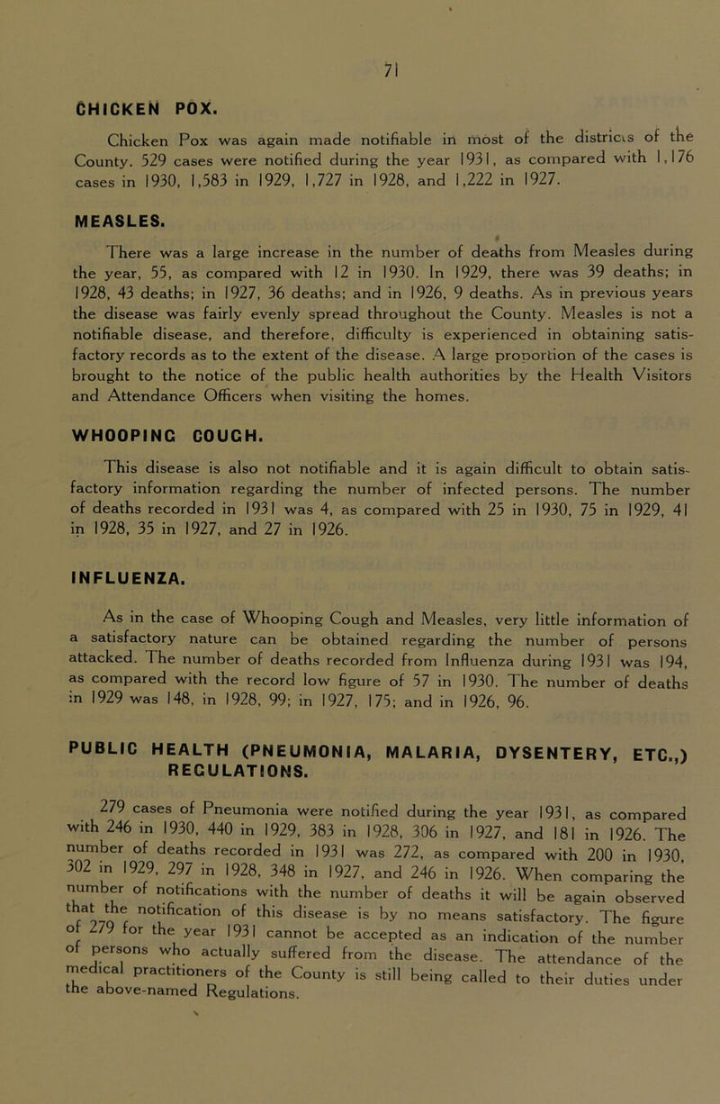 CHICKEN POX. Chicken Pox was again made notifiable in most of the districts of the County. 529 cases were notified during the year 1931, as compared with 1,176 cases in 1930, 1,583 in 1929, 1,727 in 1928, and 1,222 in 1927. MEASLES. There was a large increase in the number of deaths from Measles during the year, 55, as compared with 12 in 1930. In 1929, there was 39 deaths; in 1928, 43 deaths; in 1927, 36 deaths; and in 1926, 9 deaths. As in previous years the disease was fairly evenly spread throughout the County. Measles is not a notifiable disease, and therefore, difficulty is experienced in obtaining satis- factory records as to the extent of the disease. .A large proportion of the cases is brought to the notice of the public health authorities by the Health Visitors and Attendance Officers when visiting the homes. WHOOPING COUCH. This disease is also not notifiable and it is again difficult to obtain satis- factory information regarding the number of infected persons. The number of deaths recorded in 1931 was 4, as compared with 25 in 1930, 75 in 1929, 41 in 1928, 35 in 1927, and 27 in 1926. INFLUENZA. As in the case of Whooping Cough and Measles, very little information of a satisfactory nature can be obtained regarding the number of persons attacked. The number of deaths recorded from Influenza during 1931 was 194, as compared with the record low figure of 57 in 1930. The number of deaths in 1929 was 148, in 1928, 99; in 1927, 175; and in 1926, 96. PUBLIC HEALTH (PNEUMONIA, MALARIA, DYSENTERY, ETC.,) REGULATIONS. 279 cases of Pneumonia were notified during the year 1931, as compared with 246 in 1930, 440 in 1929, 383 in 1928, 306 in 1927, and 181 in 1926. The number of deaths recorded in 1931 was 272, as compared with 200 in 1930 ^02 in 1929, 297 in 1928, 348 in 1927, and 246 in 1926. When comparing the number of notifications with the number of deaths it will be again observed ^ f 970 £ disease is by no means satisfactory. The figure ot in for the year 1931 cannot be accepted as an indication of the number o persons who actually suffered from the disease. The attendance of the rnedical practitio^ners of the County is still being called to their duties under the above-namea Regulations.