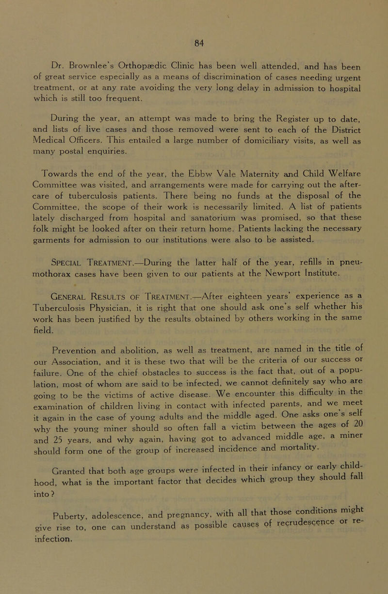 Dr. Brownlee’s Orthopaedic Clinic has been well attended, and has been of great service especially as a means of discrimination of cases needing urgent treatment, or at any rate avoiding the very long delay in admission to hospital which is still too frequent. During the year, an attempt was made to bring the Register up to date, and lists of live cases and those removed were sent to each of the District Medical Officers. This entailed a large number of domiciliary visits, as well as many postal enquiries. Towards the end of the year, the Ebbw Vale Maternity emd Child Welfare Committee was visited, and arrangements were made for carrying out the after- care of tuberculosis patients. There being no funds at the disposal of the Committee, the scope of their work is necessarily limited. A list of patients lately discharged from hospital and sanatorium was promised, so that these folk might be looked after on their return home. Patients lacking the necessary garments for admission to our institutions were also to be assisted. Special Treatment.—During the latter half of the year, refills in pneu- mothorax cases have been given to our patients at the Newport Institute. General Results of Treatment.—After eighteen years’ experience as a Tuberculosis Physician, it is right that one should ask one s self whether his work has been justified by the results obtained by others working in the same field. Prevention and abolition, as well as treatment, are named in the title of our Association, and it is these two that will be the criteria of our success or failure. One of the chief obstacles to success is the fact that, out of a popu- lation, most of whom are said to be infected, we cannot definitely say who are going to be the victims of active disease. We encounter this difficulty in the examination of children living in contact with infected parents, and we^ meet it again in the case of young adults and the middle aged. One asks one ® why the young miner should so often fall a victim between the ages o and 25 years, and why again, having got to advanced middle age, a miner should form one of the group of increased incidence and mortality. Granted that both age groups were infected in their infancy or ^arly child- hood, what is the important factor that decides which group they should ta into ? Puberty, adolescence, and pregnancy, with all that those conditions might give rise to, one can understand as possible causes of recrudescence or re- infection.