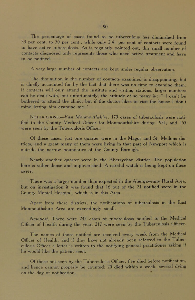 The percentage of cases found to be tuberculous has diminished from 33 per cent, to 30 per cent., while only 2-41 per cent of contacts were found to have active tuberculosis. As is regularly pointed out, this small number of contacts diagnosed only represents those who need active treatment and have to be notified. A very large number of contacts are kept under regular observation. The diminution in the number of contacts examined is disappointing, but is chiefly accounted for by the fact that there was no time to examine them. If contacts will only attend the institute and visiting stations, larger numbers can be dealt with, but unfortunately, the attitude of so many is: “ 1 can’t be bothered to attend the clinic, but if the doctor likes to visit the house 1 don’t mind letting him examine me.” Notifications.—East Monmouthshire. 179 cases of tuberculosis were noti- fied to the County Medical Officer for Monmouthshire during 1931, and 153 were seen by the Tuberculosis Officer. Of these cases, just one quarter were in the Magor and St. Mellons dis- tricts, and a great many of them were living in that part of Newport which is outside the narrow boundaries of the County Borough. Nearly another quarter were in the Abersychan district. The population here is rather dense and impoverished. A careful watch is being kept on these cases. There was a larger number than expected in the Abergavenny Rural Area, but on investigation it was found that 16 out of the 21 notified were in the County Mental Hospital, which is in this Area. Apart from these districts, the notifications of tuberculosis in the East Monmouthshire Area are exceedingly small. Newport. There were 245 cases of tuberculosis notified to the Medical Officer of Health during the year, 217 were seen by the Tuberculosis Officer. The names of those notified are received every week from the Medical Officer of Health, and if they have not already been referred to the Tuber- culosis Officer a letter is written to the notifying general practitioner asking if he would like the patient seen. Of those not seen by the Tuberculosis Officer, five died before notification, and hence cannot properly be counted; 20 died within a week, several dying on the day of notification. *