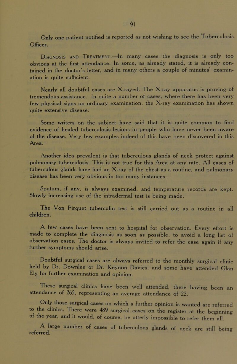 Only one patient notified Is reported as not wishing to see the Tuberculosis Officer. Diagnosis and Treatment.—In many cases the diagnosis is only too obvious at the first attendance. In some, as already stated, it is already con- tained in the doctor’s letter, and in many others a couple of minutes’ examin- ation is quite sufficient. Nearly all doubtful cases are X-rayed. The X-ray apparatus is proving of tremendous assistance. In quite a number of cases, where there has been very few physical signs on ordinary examination, the X-ray examination has shown quite extensive disease. Some writers on the subject have said that it is quite common to find evidence of healed tuberculosis lesions in people who have never been aware of the disease. Very few examples indeed of this have been discovered in this Area. Another idea prevalent is that tuberculous glands of neck protect against pulmonary tuberculosis. This is not true for this Area at any rate. All cases of tuberculous glands have had an X-ray of the chest as a routine, and pulmonary disease has been very obvious in too many instances. Sputum, if any, is always examined, and temperature records are kept. Slowly increasing use of the intradermal test is being made. The Von Pirquet tuberculin test is still carried out as a routine in all children. A few cases have been sent to hospital for observation. Every effort is made to complete the diagnosis as soon as possible, to avoid a long list of observation cases. The doctor is always invited to refer the case again if any further symptoms should arise. Doubtful surgical cases are always referred to the monthly surgical clinic held by Dr. Downlee or Dr. Keynon Davies, and some have attended Gian Ely for further examination and opinion. These surgical clinics have been well attended, there having been an attendance of 265, representing an average attendance of 22. Only those surgical cases on which a further opinion is wanted are referred to the dimes. There were 489 surgical cases on the register at the beginning of the year, and it would, of course, be utterly impossible to refer them all. A large number of cases of tuberculous glands of neck are still being referred.