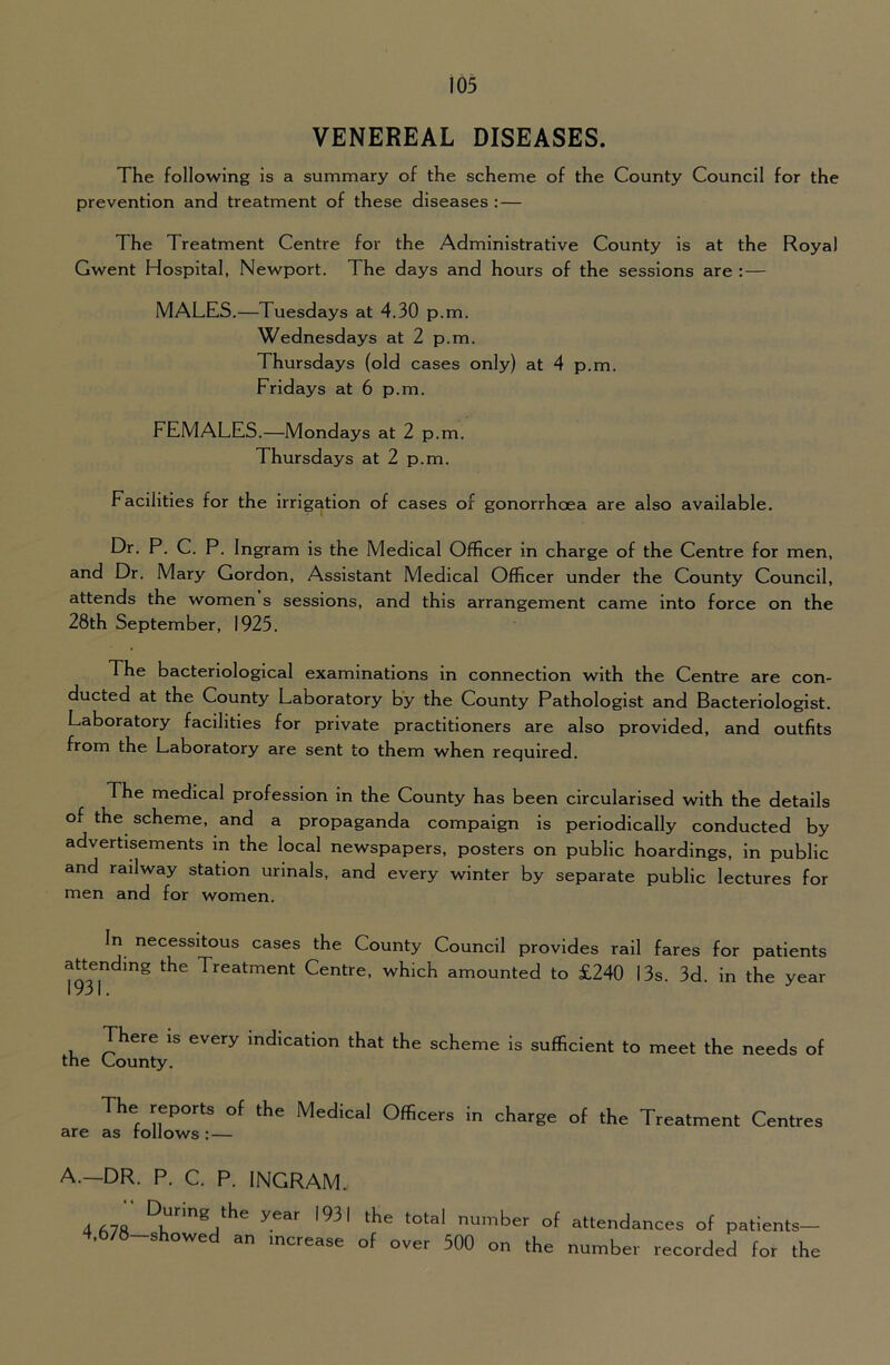 VENEREAL DISEASES. The following is a summary of the scheme of the County Council for the prevention and treatment of these diseases : — The Treatment Centre for the Administrative County is at the Royal Gwent Hospital, Newport. The days and hours of the sessions are : — MALES.—Tuesdays at 4.30 p.m. Wednesdays at 2 p.m. Thursdays (old cases only) at 4 p.m. Fridays at 6 p.m. FEMALES.—Mondays at 2 p.m. Thursdays at 2 p.m. Facilities for the irrigation of cases of gonorrhoea are also available. Dr. P. C. P. Ingram is the Medical Officer in charge of the Centre for men, and Dr. Mary Gordon, Assistant Medical Officer under the County Council, attends the women s sessions, and this arrangement came into force on the 28th September, 1925. The bacteriological examinations in connection with the Centre are con- ducted at the County Laboratory by the County Pathologist and Bacteriologist. Laboratory facilities for private practitioners are also provided, and outfits from the Laboratory are sent to them when required. The medical profession in the County has been circularised with the details of the scheme, and a propaganda compaign is periodically conducted by advertisements in the local newspapers, posters on public hoardings, in public and railway station urinals, and every winter by separate public lectures for men and for women. In necessitous cases the County Council provides rail fares for patients attending the Treatment Centre, which amounted to £240 13s. 3d. in the year 1 Qx I There is every indication that the scheme is sufficient to meet the needs of the Gounty. The reports of the Medical Officers irr charge of the Treatment Centres are as follows: — A.—DR. P. C. P. INGRAM. 4fi7ft R'''®,'931 the total number of attendances of patients- s owed an increase of over 500 on the number recorded for the