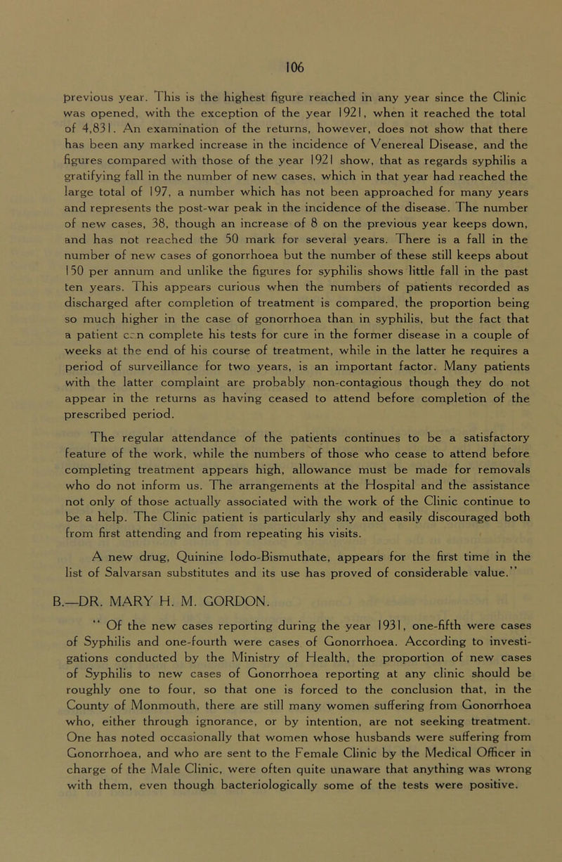 previous year. This is the highest figure reached in any year since the Clinic was opened, with the exception of the year 1921, when it reached the total of 4,831. An examination of the returns, however, does not show that there has been any marked increase in the incidence of Venereal Disease, and the figures compared with those of the year 1921 show, that as regards syphilis a gratifying fall in the number of new cases, which in that year had reached the large total of 197, a number which has not been approached for many years and represents the post-war peak in the incidence of the disease. The number of new cases, 38, though an increase of 8 on the previous year keeps down, and has not reached the 50 mark for several years. There is a fall in the number of new cases of gonorrhoea but the number of these still keeps about 1 50 per annum and unlike the figures for syphilis shows little fall in the past ten years. This appears curious when the numbers of patients recorded as discharged after completion of treatment is compared, the proportion being so much higher in the case of gonorrhoea than in syphilis, but the fact that a patient cm complete his tests for cure in the former disease in a couple of weeks at the end of his course of treatment, while in the latter he requires a period of surveillance for two years, is an important factor. Many patients with the latter complaint are probably non-contagious though they do not appear in the returns as having ceased to attend before completion of the prescribed period. The regular attendance of the patients continues to be a satisfactory feature of the work, while the numbers of those who cease to attend before completing treatment appears high, allowance must be made for removals who do not inform us. The arrangements at the Hospital and the assistance not only of those actually associated with the work of the Clinic continue to be a help. The Clinic patient is particularly shy and easily discouraged both from first attending and from repeating his visits. A new drug. Quinine lodo-Bismuthate, appears for the first time in the list of Salvarsan substitutes and its use has proved of considerable value.” B.—DR. MARY H. M. GORDON. Of the new cases reporting during the year 1931, one-fifth were cases of Syphilis and one-fourth were cases of Gonorrhoea. According to investi- gations conducted by the Ministry of Health, the proportion of new cases of Syphilis to new cases of Gonorrhoea reporting at any clinic should be roughly one to four, so that one is forced to the conclusion that, in the County of Monmouth, there are still many women suffering from Gonorrhoea who, either through ignorance, or by intention, are not seeking treatment. One has noted occasionally that women whose husbands were suffering from Gonorrhoea, and who are sent to the Female Clinic by the Medical Officer in charge of the .Male Clinic, were often quite unaware that anything was wrong with them, even though bacterlologlcally some of the tests were positive.