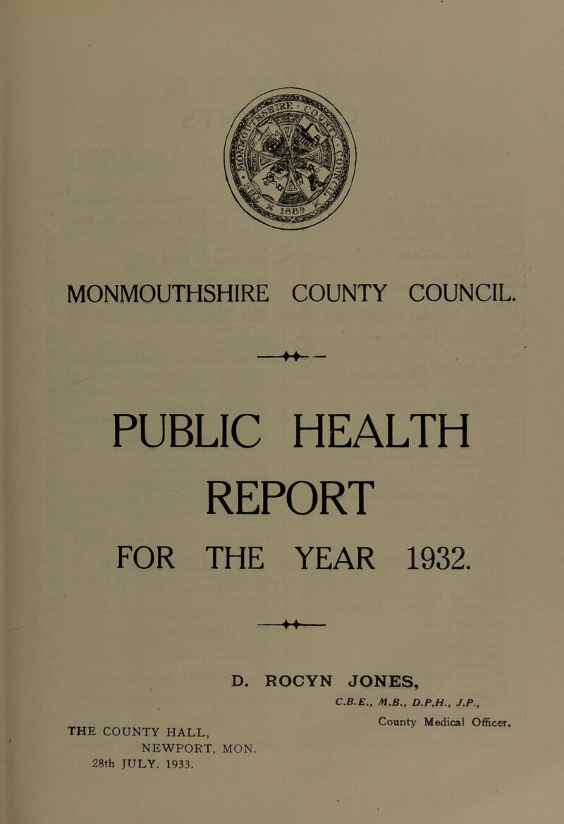 MONMOUTHSHIRE COUNTY COUNCIL. PUBLIC HEALTH REPORT FOR THE YEAR 1932. D. ROCYN JONES, C.B.E.. Jn.B., J.P., NEWPORT, MON. 28th JULY. 1933.