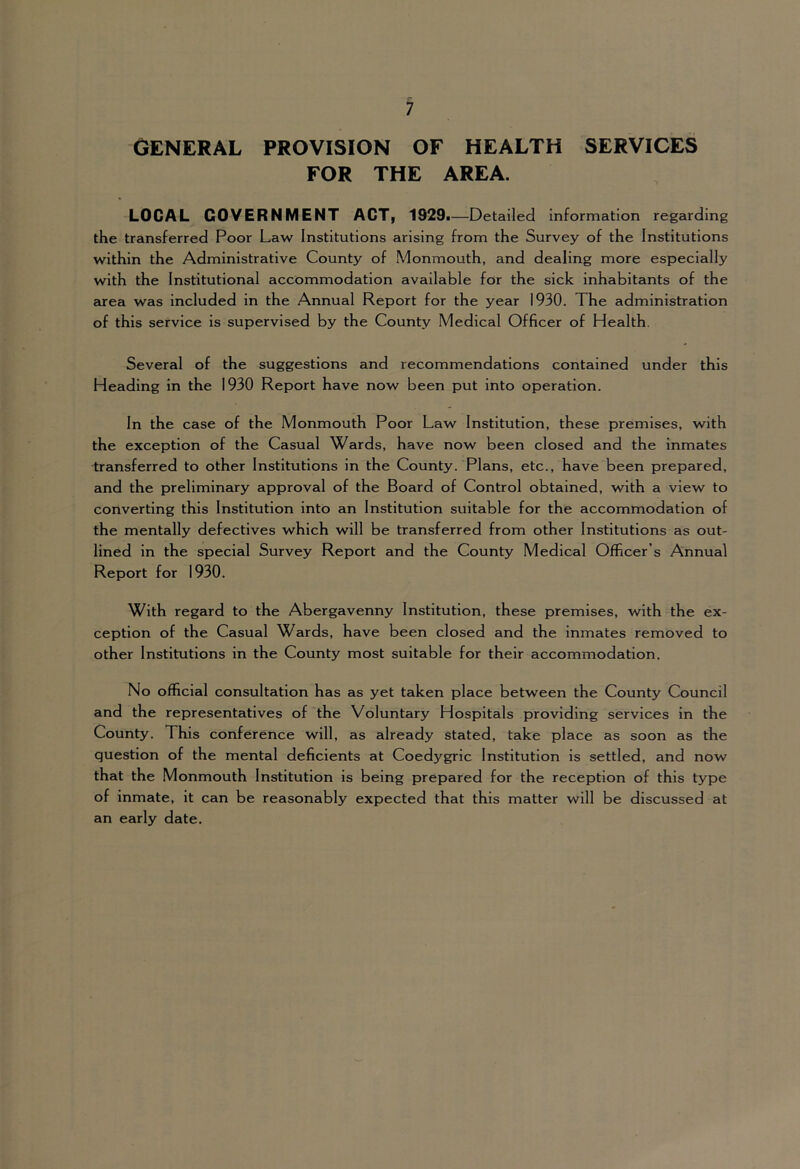 GENERAL PROVISION OF HEALTH SERVICES FOR THE AREA. LOCAL GOVERNMENT ACT, 1929i—Detailed information regarding the transferred Poor Law Institutions arising from the Survey of the Institutions within the Administrative County of Monmouth, and dealing more especially with the Institutional accommodation available for the sick inhabitants of the Eirea was included in the Annual Report for the year 1930. The administration of this service is supervised by the County Medical Officer of Health. Several of the suggestions and recommendations contained under this Heading in the 1930 Report have now been put into operation. In the case of the Monmouth Poor Law Institution, these premises, with the exception of the Casual Wards, have now been closed and the inmates transferred to other Institutions in the County. Plans, etc., have been prepared, and the preliminary approval of the Board of Control obtained, with a view to converting this Institution into an Institution suitable for the accommodation of the mentally defectives which will be transferred from other Institutions as out- lined in the special Survey Report and the County Medical Officer’s Annual Report for 1930. With regard to the Abergavenny Institution, these premises, with the ex- ception of the Casual Wards, have been closed and the inmates removed to other Institutions in the County most suitable for their accommodation. No official consultation has as yet taken place between the County Council and the representatives of the Voluntary Hospitals providing services in the County. This conference will, as already stated, take place as soon as the question of the mental deficients at Coedygrlc Institution is settled, and now that the Monmouth Institution is being prepared for the reception of this type of inmate, it can be reasonably expected that this matter will be discussed at an early date.