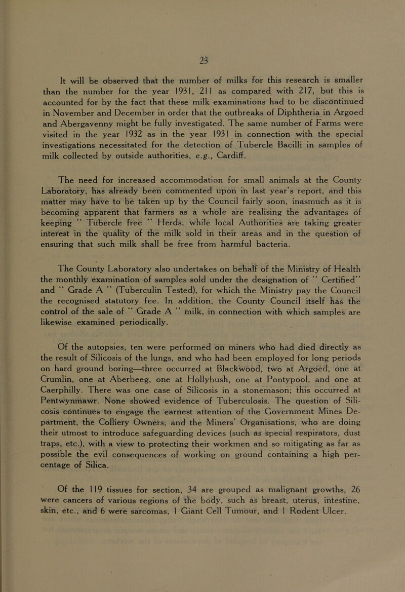 2^ It will be observed that the number of milks for this research is smaller than the number for the year 1931, 211 as compared with 217, but this is accounted for by the fact that these milk examinations had to be discontinued in November and December in order that the outbreaks of Diphtheria in Argoed and Abergavenny might be fully investigated. The same number of Farms were visited in the year 1932 as in the year 1931 in connection with the special investigations necessitated for the detection of Tubercle Bacilli in samples of milk collected by outside authorities, e.g., Cardiff. The need for increased accommodation for small animals at the County Laboratory, has already been commented upon in last year’s report, and this matter may have to be taken up by the Council fairly soon, inasmuch as it is becoming apparent that farmers as a whole are realising the advantages of keeping “ Tubercle free ” Herds, while local Authorities are taking greater interest in the quality of the milk sold in their areas and in the question of ensuring that such milk shall be free from harmful bacteria. The County Laboratory also undertakes on behalf of the Ministry of Health the monthly examination of samples sold under the designation of ’* Certified ” and “ Grade A ” (Tuberculin Tested), for which the Ministry pay the Council the recognised statutory fee. In addition, the County Council itself has the control of the sale of “ Grade A ” milk, in connection with which samples are likewise examined periodically. Of the autopsies, ten were performed on miners who had died directly as the result of Silicosis of the lungs, and who had been employed for long periods on hard ground boring—three occurred at Blackwood, two at Argoed, one at Crumlin, one at Aberbeeg, one at Hollybush, one at Pontypool, and one at Caerphilly. There was one case of Silicosis in a stonemason; this occurred at Pentwynmawr. None showed evidence of Tuberculosis. The question of Sili- cosis continues to engage the earnest attention of the Government Mines De- partment, the Colliery Owners, and the Miners’ Organisations, who are doing their utmost to introduce safeguarding devices (such as special respirators, dust traps, etc.), with a view to protecting their workmen and so mitigating as far as possible the evil consequences of working on ground containing a high per- centage of Silica. Of the 1 19 tissues for section, 34 are grouped as malignant growths, 26 were cancers of various regions of the body, such as breast, uterus, intestine, skin, etc., and 6 were sarcomas, 1 Giant Cell Tumour, and 1 Rodent Ulcer.