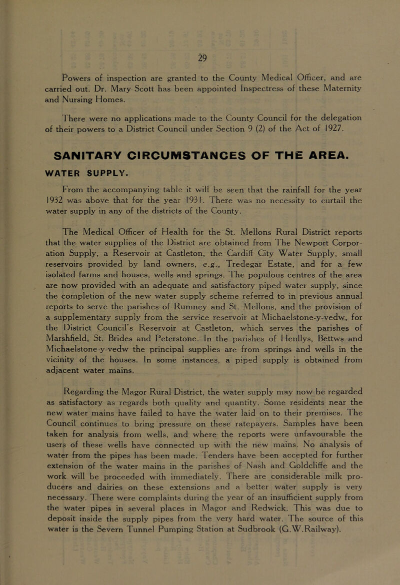 Powers of inspection are granted to the County Medical Officer, and are carried out. Dr. Mary Scott has been appointed Inspectress of these Maternity and Nursing Homes. There were no applications made to the County Council for the delegation of their powers to a District Council under Section 9 (2) of the Act of 1927. SANITARY CIRCUMSTANCES OF THE AREA. WATER SUPPLY. From the accompanying table it will be seen that the rainfall for the year 1932 was above that for the year 1931. There was no necessity to curtail the water supply in any of the districts of the County. The Medical Officer of Health for the St. Mellons Rural District reports that the water supplies of the District are obtained from The Newport Corpor- ation Supply, a Reservoir at Castleton, the Cardiff City Water Supply, small reservoirs provided by land owners, e.g., Tredegar Estate, and for a few isolated farms and houses, wells and springs. The populous centres of the area are now provided with an adequate and satisfactory piped water supply, since the completion of the new water supply scheme referred to in previous annual reports to serve the parishes of Rumney and St. Mellons, and the provision of a supplementary supply from the service reservoir at Michaelstone-y-vedw, for the District Council’s Reservoir at Castleton, which serves the parishes of Marshfield, St. Brides and Peterstone. In the parishes of Henllys, Bettws and Michaelstone-y-vedw the principal supplies are from springs and wells in the vicinity of the houses. In some instances, a piped supply is obtained from adjacent water mains. Regarding the Magor Rural District, the water supply may now be regarded as satisfactory as regards both quality and quantity. Some residents near the new water mains have failed to have the water laid on to their premises. The Council continues to bring pressure on these ratepayers. Samples have been taken for analysis from wells, and where the reports were unfavourable the users of these wells have connected up with the new mains. No analysis of water from the pipes has been made. Tenders have been accepted for further extension of the water mains in the parishes of Nash and Goldcliffe and the work will be proceeded with immediately. There are considerable milk pro- ducers and dairies on these extensions and a better water supply is very necessary. There were complaints during the year of an insufficient supply from the water pipes in several places in Magor and Redwick. This was due to deposit inside the supply pipes from the very hard water. The source of this water is the Severn Tunnel Pumping Station at Sudbrook (G.W.Railway).