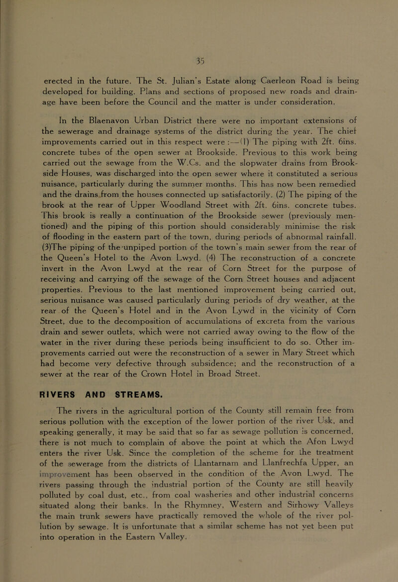 erected in the future. The St. Julian’s Estate along Caerleon Road is being developed for building. Plans and sections of proposed new roads and drain- age have been before the Council and the matter is under consideration. In the Blaenavon Urban District there were no important extensions of the sewerage and drainage systems of the district during the year. The chief improvements carried out in this respect were :—(I) The piping with 2ft. bins, concrete tubes of the open sewer at Brookside. Previous to this work being carried out the sewage from the W.Cs. and the slopwater drains from Brook- side Houses, was discharged into the open sewer where it constituted a serious nuisance, particularly during the sumrner months. This has now been remedied and the drains from the houses connected up satisfactorily. (2) The piping of the brook at the rear of Upper Woodland Street with 2ft. bins, concrete tubes. This brook is really a continuation of the Brookside sewer (previously men- tioned) and the piping of this portion should considerably minimise the risk of flooding in the eastern part of the town, during periods of abnormal rainfall. (3)The piping of the-unpiped portion of the town’s main sewer from the rear of the Queen’s Hotel to the Avon Lwyd. (4) The reconstruction of a concrete Invert in the Avon Lwyd at the rear of Corn Street for the purpose of receiving and carrying off the sewage of the Corn Street houses and adjacent properties. Previous to the last mentioned Improvement being carried out, serious nuisance was caused particularly during periods of dry weather, at the rear of the Queen’s Hotel and in the Avon Lywd in the vicinity of Corn Street, due to the decomposition of accumulations of excreta from the various drain and sewer outlets, which were not carried away owing to the flow of the water in the river during these periods being iiisufficient to do so. Other im- provements carried out were the reconstruction of a sewer in Mary Street which had become very defective through subsidence: and the reconstruction of a sewer at the rear of the Crown Hotel in Broad Street. RIVERS AND STREAMS. The rivers in the agricultural portion of the County still remain free from serious pollution with the exception of the lower portion of the river Usk, and speaking generally, it may be said that so far as sewage pollution js concerned, there is not much to complain of above the point at which the Afon Lwyd enters the river Usk. Since the completion of the scheme for ihe treatment of the sewerage from the districts of Llantarnam and Llanfrechfa Upper, an improvement has been observed in the condition of the Avon Lwyd. The rivers passing through the industrial portion of the County are still heavily polluted by coal dust, etc., from coal washeries and other industrial concerns situated along their banks. In the Rhymney, Western and Sirhowy Valleys the main trunk sewers have practicall}’’ removed the whole of the river pol- lution by sewage. It is unfortunate that a similar scheme has not yet been put into operation in the Eastern Valley.