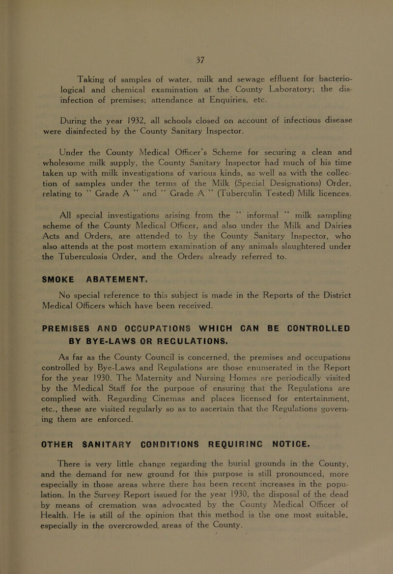 Taking of samples of water, milk and sewage effluent for bacterio- logical and chemical examination at the County Laboratory; the dis- infection of premises; attendance at Enquiries, etc. During the year 1932, all schools closed on account of infectious disease were disinfected by the County Sanitary Inspector. Under the County Medical Officer’s Scheme for securing a clean and wholesome milk supply, the County Sanitary Inspector had much of his time taken up with milk investigations of various kinds, as well as with the collec- tion of samples under the terms of the Milk (Special Designations) Order, relating to “ Grade A ” and “ Grade A ” (Tuberculin Tested) Milk licences. All special investigations arising from the “ informal ” milk sampling scheme of the County Medical Officer, and also under the Milk and Dairies Acts and Orders, are attended to by the County Sanitary Inspector, who also attends at the post mortem examination of any animals slaughtered under the Tuberculosis Order, and the Orders already referred to. SMOKE ABATEMENT. No special reference to this subject is made in the Reports of the District Medical Officers which have been received. PREMISES AND OGOUPATiONS WHICH CAN BE CONTROLLED BY BYE-LAWS OR REGULATIONS. As far as the County Council is concerned, the premises and occupations controlled by Bye-Laws and Regulations are those enumerated in the Report for the year 1930. The Maternity and Nursing Homes are periodically visited by the Medical Staff for the purpose of ensuring that the Regulations are complied with. Regarding Cinemas and places licensed for entertainment, etc., these are visited regularly so as to ascertain that the Regulations govern- ing them are enforced. OTHER SANITARY CONDITIONS REQUIRING NOTICE. There is very little change regarding the burial grounds in the County, and the demand for new ground for this purpose is still pronounced, more especially in those areas where there has been recent increases in the popu- lation. In the Survey Report issued for the year 1930, the disposal of the dead by means of cremation was advocated by the County Medical Officer of Health. He is still of the opinion that this method is the one most suitable, especially in the overcrowded, areas of the County.