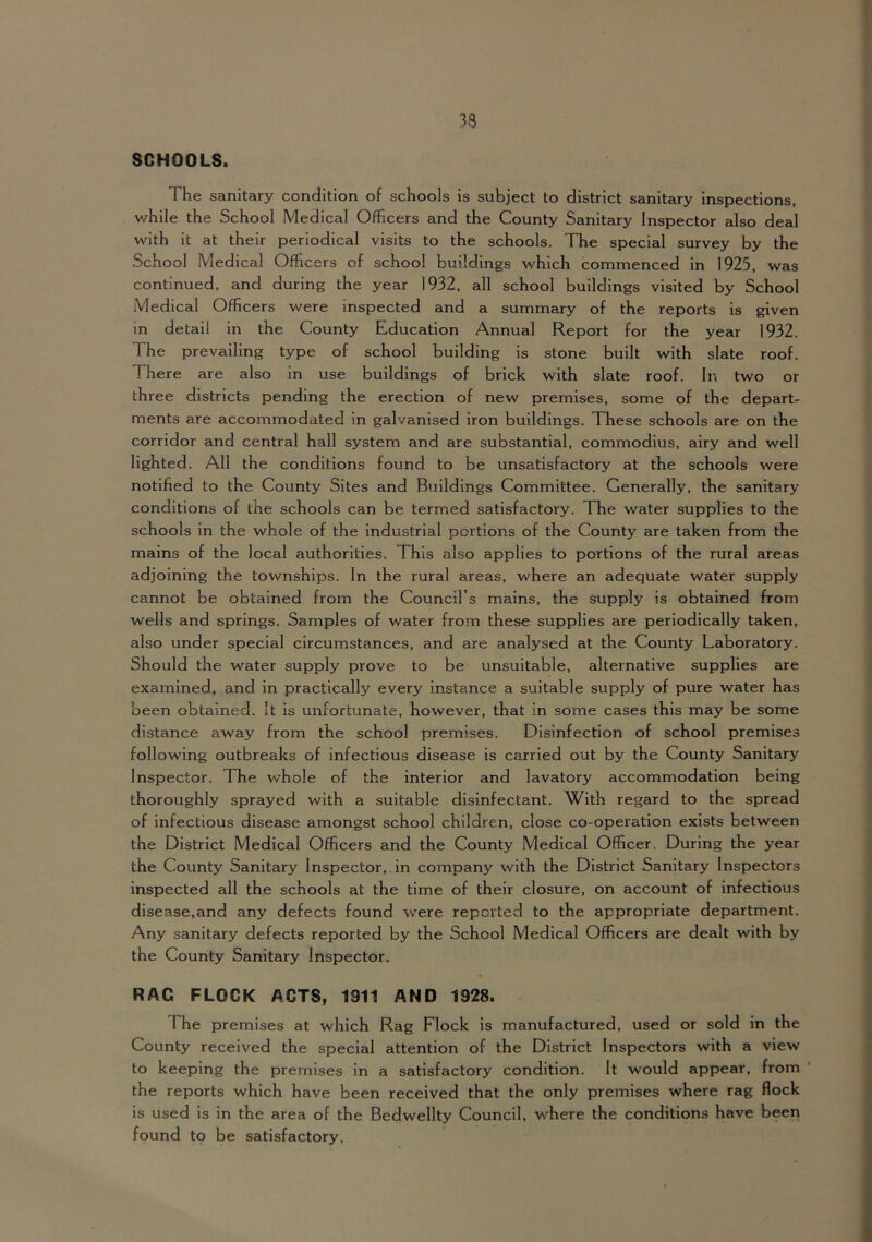 SCHOOLS. The sanitary condition of schools is subject to district sanitary inspections, v/hile the School Medical Officers and the County Sanitary Inspector also deal with it at their periodical visits to the schools. The special survey by the School Medical Officers of school buildings which commenced in 1925, was continued, and during the year 1932. all school buildings visited by School Medical Officers were inspected and a summary of the reports is given in detail in the County Education Annual Report for the year 1932. The prevailing type of school building is stone built with slate roof. There are also in use buildings of brick with slate roof. In two or three districts pending the erection of new premises, some of the departs ments are accommodated in galvanised iron buildings. These schools are on the corridor and central hall system and are substantial, commodius, airy and well lighted. All the conditions found to be unsatisfactory at the schools were notified to the County Sites and Buildings Committee. Generally, the sanitary conditions of the schools can be termed satisfactory. The water supplies to the schools in the whole of the Industrial portions of the County are taken from the mains of the local authorities. This also applies to portions of the rural areas adjoining the townships. In the rural areas, where an adequate water supply cannot be obtained from the Council’s mains, the supply is obtained from wells and springs. Samples of water from these supplies are periodically taken, also under special circumstances, and are analysed at the County Laboratory. Should the water supply prove to be unsuitable, alternative supplies are examined, and in practically every instance a suitable supply of pure water has been obtained. It is unfortunate, however, that in some cases this may be some distance away from the school premises. Disinfection of school premises following outbreaks of infectious disease is carried out by the County Sanitary Inspector. The whole of the interior and lavatory accommodation being thoroughly sprayed with a suitable disinfectant. With regard to the spread of infectious disease amongst school children, close co-operation exists between the District Medical Officers and the County Medical Officer. During the year the County Sanitary Inspector, in company with the District Sanitary Inspectors inspected all the schools at the time of their closure, on account of infectious disease,and any defects found were reported to the appropriate department. Any sanitary defects reported by the School Medical Officers are dealt with by the County Sanitary Inspector. RAC FLOCK ACTS, 1911 AND 1928. The premises at which Rag Flock is manufactured, used or sold in the County received the special attention of the District Inspectors with a view to keeping the premises in a satisfactory condition. It would appear, from the reports which have been received that the only premises where rag flock is used is in the area of the Bedwellty Council, where the conditions have been found to be satisfactory.