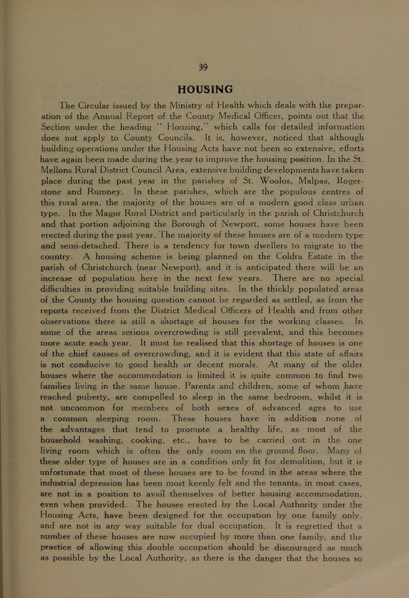 HOUSING The Circular issued by the Ministry of Health which deals with the prepar- ation of the Annual Report of the County Medical Officer, points out that the Section under the heading “ Housing, ” which calls for detailed information does not apply to County Councils. It is, however, noticed that although building operations under the Housing Acts have not been so extensive, efforts have again been made during the year to improve the housing position. In the St. Mellons Rural District Council Area, extensive building developments have taken place during the past year in the parishes of St. Woolos, Malpas, Roger- stone and Rumney. In these parishes, which are the populous centres of this rural area, the majority of the houses are of a modern good class urban type. In the Magor Rural District and particularly in the parish of Christchurch and that portion adjoining the Borough of Newport, some houses have been erected during the past year. The majority of these houses are of a modern type and semi-detached. There is a tendency for town dwellers to migrate to the country. A housing scheme is being planned on the Coldra Estate in the parish of Christchurch (near Nev/port), and it is anticipated there will be an Increase of population here in the next few years. There are no special difficulties in providing suitable building sites. In the thickly populated areas of the County the housing question cannot be regarded as settled, as from the reports received from the District Medical Officers of Health and from other observations there is still a shortage of houses for the working classes. In some of the areas serious overcrowding is still prevalent, and this becomes more acute each year. It must be realised that this shortage of houses is one of the chief causes of overcrowding, and it is evident that this state of affairs is not conducive to good health or decent morals. At many of the older houses where the accommodation is limited it is quite common to find two families living in the same house. Parents and children, some of whom have reached puberty, are compelled to sleep in the same bedroom, whilst it is not uncommon for members of both sexes of advanced ages to use a common sleeping room. These houses have in addition none of the advantages that tend to prompte a healthy life, as most of the household washing, cooking, etc., have to be carried out in the one living room which is often the only room on the ground floor. Many of these older type of houses are in a condition only fit for demolition, but it is unfortunate that most of these houses are to be found in the areas where the industrial depression has been most keenly felt and the tenants, in most cases, are not in a position to avail themselves of better housing accommodation, even when provided. The houses erected by the Local Authority under the Housing Acts, have been designed for the occupation by one family only, and are not in any way suitable for dual occupation. It is regretted that a number of these houses are now occupied by more than one family, and the practice of allowing this double occupation should be discouraged as much as possible by the Local Authority, as there is the danger that the houses so