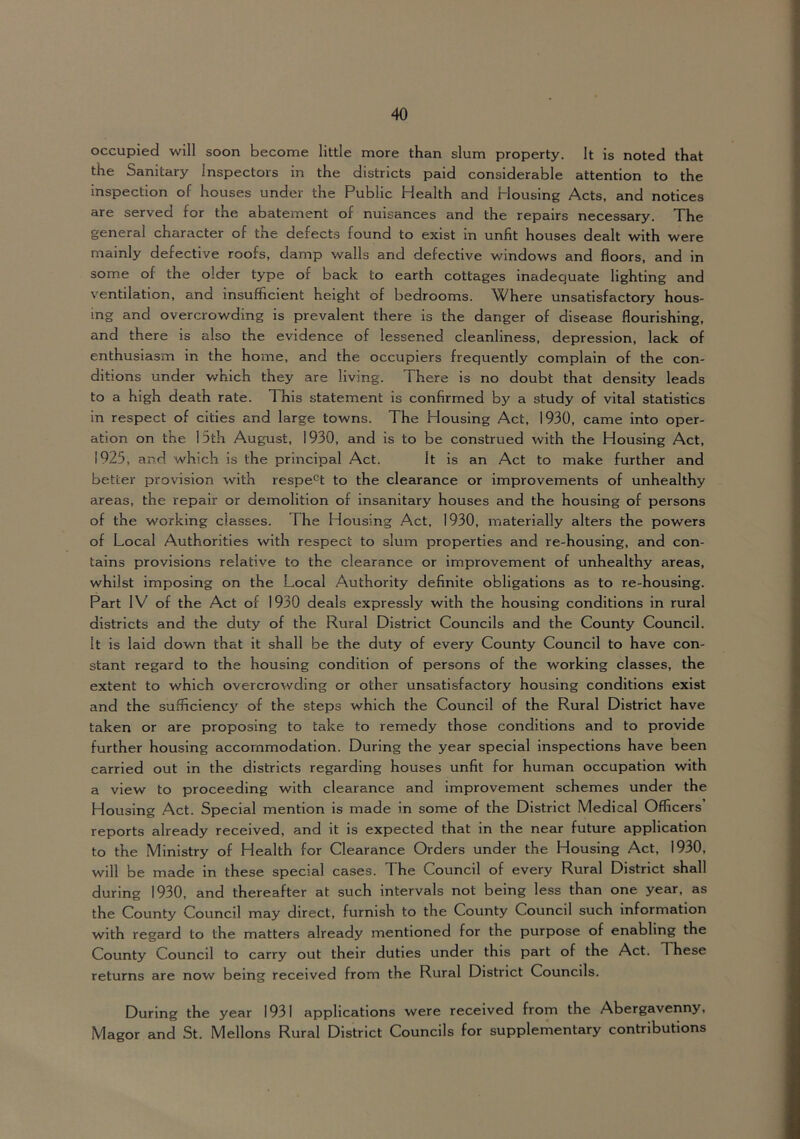 occupied will soon become little more than slum property. It is noted that the Sanitary Inspectors in the districts paid considerable attention to the inspection of houses under the Public Health and Housing Acts, and notices are served for the abatement of nuisances and the repairs necessary. The general character of the defects found to exist in unfit houses dealt with were mainly defective roofs, damp walls and defective windows and floors, and in some of the older type of back to earth cottages inadequate lighting and ventilation, and insufficient height of bedrooms. Where unsatisfactory hous- ing and overcrowding is prevalent there is the danger of disease flourishing, and there IS also the evidence of lessened cleanliness, depression, lack of enthusiasm in the home, and the occupiers frequently complain of the con- ditions under which they are living. There is no doubt that density leads to a high death rate. This statement is confirmed by a study of vital statistics in respect of cities and large towns. The Housing Act, 1930, came into oper- ation on the 15th August, 1930, and is to be construed with the Housing Act, 1925, and which is the principal Act. It is an Act to make further and better provision with respe'^t to the clearance or improvements of unhealthy areas, the repair or demolition of insanitary houses and the housing of persons of the working classes. The Housing Act, 1930, materially alters the powers of Local Authorities with respect to slum properties and re-housing, and con- tains provisions relative to the clearance or improvement of unhealthy areas, whilst imposing on the Local Authority definite obligations as to re-housing. Part IV of the Act of 1930 deals expressly with the housing conditions in rural districts and the duty of the Rural District Councils and the County Council. It is laid down that it shall be the duty of every County Council to have con- stant regard to the housing condition of persons of the working classes, the extent to which overcrowding or other unsatisfactory housing conditions exist and the sufficienc5' of the steps which the Council of the Rural District have taken or are proposing to take to remedy those conditions and to provide further housing accommodation. During the year special inspections have been carried out in the districts regarding houses unfit for human occupation with a view to proceeding with clearance and Improvement schemes under the Housing Act. Special mention is made in some of the District Medical Officers reports already received, and it is expected that in the near future application to the Ministry of Health for Clearance Orders under the Housing Act, 1930, will be made in these special cases. The Council of every Rural District shall during 1930, and thereafter at such intervals not being less than one year, as the County Council may direct, furnish to the County Council such information with regard to the matters already mentioned for the purpose of enabling the County Council to carry out their duties under this part of the Act. These returns are now being received from the Rural District Councils. During the year 1931 applications were received from the Abergavenny, Magor and St. Mellons Rural District Councils for supplementary contributions