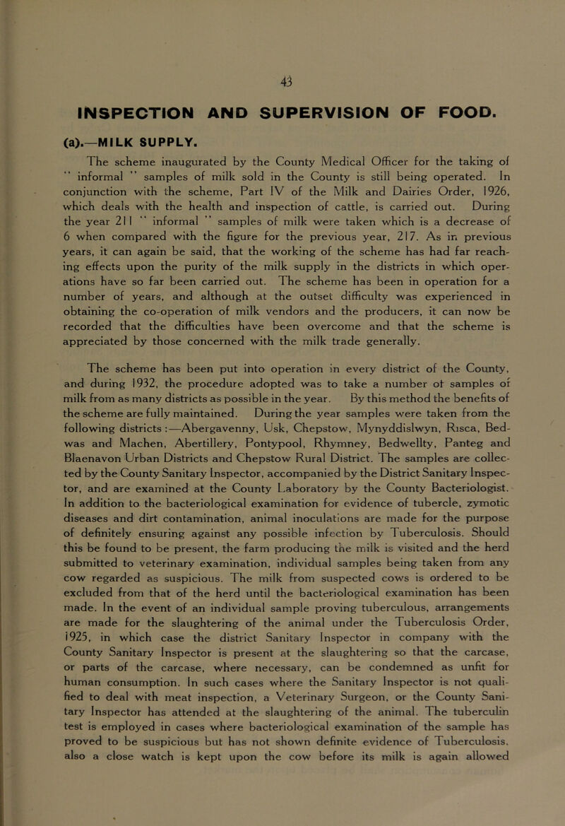 INSPECTION AND SUPERVISION OF FOOD. (a).—MILK SUPPLY. The scheme inaugurated by the County Medical Officer for the taking of informal ” samples of milk sold in the County is still being operated. In conjunction with the scheme, Part IV of the Milk and Dairies Order, 1926, which deals with the health and inspection of cattle, is carried out. During the year 211 “ informal ’’ samples of milk were taken which is a decrease of 6 when compared with the figure for the previous year, 217. As in previous years, it can again be said, that the working of the scheme has had far reach- ing effects upon the purity of the milk supply in the districts in which oper- ations have so far been carried out. The scheme has been in operation for a number of years, and although at the outset difficulty was experienced in obtaining the co-operation of milk vendors and the producers, it can now be recorded that the difficulties have been overcome and that the scheme is appreciated by those concerned with the milk trade generally. The scheme has been put into operation in every district of the County, and during 1932, the procedure adopted was to take a number of samples of milk from as many districts as possible in the year. By this method the benefits of the scheme are fully maintained. During the year samples were taken from the following districts :—Abergavenny, Usk, Chepstow, Mynyddislwyn, Risca, Bed- was and Machen, Abertillery, Pontypool, Rhymney, Bedwellty, Panteg and Blaenavon Urban Districts and Chepstow Rural District. The samples are collec- ted by the County Sanitary Inspector, accompanied by the District Sanitary Inspec- tor, and are examined at the County Laboratory by the County Bacteriologist. In addition to the bacteriological examination for evidence of tubercle, zymotic diseases and dirt contamination, animal inoculations are made for the purpose of definitely ensuring against any possible infection by Tuberculosis. Should this be found to be present, the farm producing the milk is visited and the herd submitted to veterinary examination, individual samples being taken from any cow regarded as suspicious. The milk from suspected cows is ordered to be excluded from that of the herd until the bacteriological examination has been made. In the event of an individual sample proving tuberculous, arrangements are made for the slaughtering of the animal under the Tuberculosis Order, 1925, in which case the district Sanitary Inspector in company with the County Sanitary Inspector is present at the slaughtering so that the carcase, or parts of the carcase, where necessary, can be condemned as unfit for human consumption. In such cases where the Sanitary Inspector is not quali- fied to deal with meat inspection, a Veterinary Surgeon, or the County Sani- tary Inspector has attended at the slaughtering of the animal. The tuberculin test is employed in cases where bacteriological examination of the sample has proved to be suspicious but has not shown definite evidence of Tuberculosis, also a close watch is kept upon the cow before its milk is again allowed