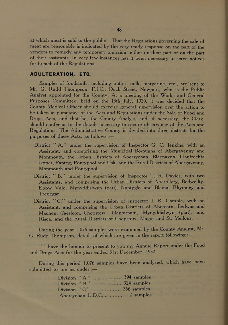 at which meat Is sold to the public. That the Regulations governing the sale of meat are reasonable is indicated by the very ready response on the part of the vendors to remedy any temporary omission, either on their part or on the part of their assistants. In very few Instances has it been necessary to serve notices for breach of the Regulations. ADULTERATION, ETC. Samples of foodstuffs, including butter, milk, margarine, etc., are sent to Mr. G. Rudd Thompson, F.I.C., Dock Street, Newport, who is the Public Analyst appointed for the County. At a meeting of the Works and General Purposes Committee, held on the 13th July, 1920, it was decided that the County Medical Officer should exercise general supervision over the action to be taken in pursuance of the Acts and Regulations under the Sale of Food and Drugs Acts, and that he, the County Analyst, and, if necessary, the Clerk, should confer as to the details necessary to secure observance of the Acts and Regulations. The Administrative County is divided into three districts for the purposes of these Acts, as follows : — District “ A, ” under the supervision of Inspector G. C. Jenkins, with an Assistant, and comprising the Municipal Boroughs of Abergavenny and Monmouth, the Urban Districts of Abersychan, Blaenavon, Llanfrechfa Upper, Panteg, Pontypool and Usk, and the Rural Districts of Abergavenny, Monmouth and Pontypool. District ** B, ” under the supervision of Inspector T. R. Davies, with two Assistants, and comprising the Urban Districts of Abertlllery, Bedwellty, Ebbw Vale, Mynyddislwyn (part), Nantyglo and Blaina, Rhymney and Tredegar. District “C,” under the supervision of Inspector J. R. Gamble, with an Assistant, and comprising the Urban Districts of Abercarn, Bedwas and Machen, Caerleon, Chepstow. Llantarnam, Mynyddislwyn (part), and Risca, and the Rural Districts of Chepstow, Magor and St. Mellons. During the year 1,076 samples were examined by the County Analyst, Mr. G. Rudd Thompson, details of which are given in the report following:— 1 have the honour to present to you my Annual Report under the Food and Drugs Acts for the year ended 31st December, 1932. During this period 1,076 samples have been analysed, which have been submitted to me as. under :— Division “A” 394 samples Division ** B” 324 samples Division “C” 356 samples Abersychan U.D.C.... ., 2 samples