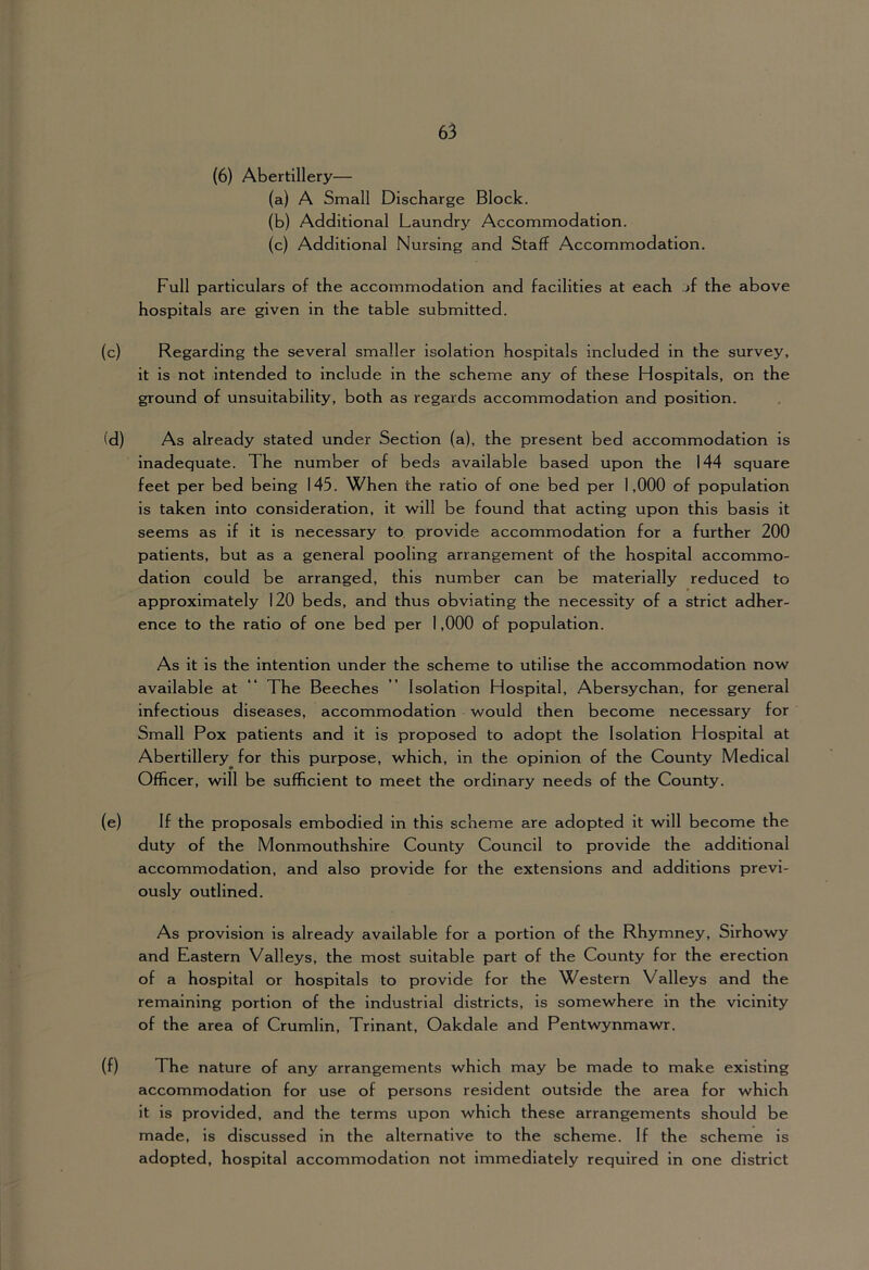 (6) Abertillery— (a) A Small Discharge Block. (b) Additional Laundry Accommodation. (c) Additional Nursing and Staff Accommodation. Full particulars of the accommodation and facilities at each jf the above hospitals are given in the table submitted. (c) Regarding the several smaller isolation hospitals included in the survey, it is not intended to include in the scheme any of these Hospitals, on the ground of unsuitability, both as regards accommodation and position. (d) As already stated under Section (a), the present bed accommodation is inadequate. The number of beds available based upon the 144 square feet per bed being 145. When the ratio of one bed per 1,000 of population is taken into consideration, it will be found that acting upon this basis it seems as if it is necessary to provide accommodation for a further 200 patients, but as a general pooling arrangement of the hospital accommo- dation could be arranged, this number can be materially reduced to approximately 120 beds, and thus obviating the necessity of a strict adher- ence to the ratio of one bed per 1,000 of population. As it is the intention under the scheme to utilise the accommodation now available at “ The Beeches ” Isolation Hospital, Abersychan, for general infectious diseases, accommodation would then become necessary for Small Pox patients and it is proposed to adopt the Isolation Hospital at Abertillery for this purpose, which, in the opinion of the County Medical Officer, will be sufficient to meet the ordinary needs of the County. (e) If the proposals embodied in this scheme are adopted it will become the duty of the Monmouthshire County Council to provide the additional accommodation, and also provide for the extensions and additions previ- ously outlined. As provision is already available for a portion of the Rhymney, Slrhowy and Eastern Valleys, the most suitable part of the County for the erection of a hospital or hospitals to provide for the Western Valleys and the remaining portion of the industrial districts, is somewhere in the vicinity of the area of Crumlin, Trinant, Oakdale and Pentwynmawr. (f) The nature of any arrangements which may be made to make existing accommodation for use of persons resident outside the area for which it is provided, and the terms upon which these arrangements should be made, is discussed in the alternative to the scheme. If the scheme is adopted, hospital accommodation not immediately required in one district