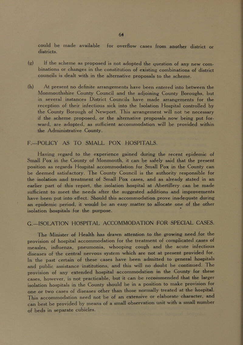 could be made available for overflow cases from another district or districts. (g) If the scheme as proposed is not adopted the question of any new com- binations or changes in the constitution of existing combinations of district councils is dealt with in the alternative proposals to the scheme. (h) At present no definite arrangements have been entered into between the Monmouthshire County Council and the adjoining County Boroughs, but in several instances District Councils have made arrangements for the reception of their Infectious sick into the Isolation Hospital controlled by the County Borough of Newport. This arrangement will not be necessary if the scheme proposed, or the alternative proposals now being put for- ward, are adopted, as sufficient accommodation will be provided within the Administrative County. F. —POLICY AS TO SMALL POX HOSPITALS. Having regard to the experience gained during the recent epidemic of Small Pox iri the County of Monmouth, it can be safely said that the present position as regards Hospital accommodation for Small Pox in the County can be deemed satisfactory. The County Council is the authority responsible for the isolation and treatment of Small Pox cases, and as already stated in an earlier part of this report, the isolation hospital at Abertillery can be made sufficient to meet the needs after the suggested additions and improvements have been put into effect. Should this accommodation prove inadequate during an epidemic period, it would be an easy matter to allocate one of the other isolation hospitals for the purpose. G. —ISOLATION HOSPITAL ACCOMMODATION FOR SPECIAL CASES. The Minister of Health has drawn attention to the growing need for the provision of hospital accommodation for the treatment of complicated cases of measles, influenza, pneumonia, whooping cough and the acute infectious diseases of the central nervous system which are not at present provided for. In the past certain of these cases have been admitted to general hospitals and public assistance institutions, and this will no doubt be continued. The provision of any extended hospital accommodation in the County for these cases, however, is not practicable, but it can be recommended that the larger isolation hospitals in the County should be in a position to make provision for one or two cases of diseases other than those normally treated at the hospital. This accommodation need not be of an extensive or elaborate character, and can best be provided by means of a small observation unit with a small number of beds in sepairate cubicles.