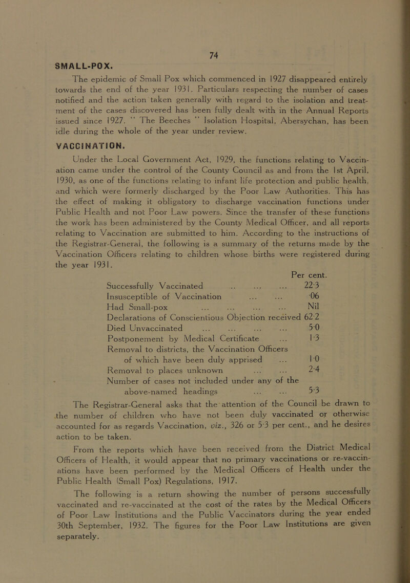 SMALL-POX. The epidemic of Small Pox which commenced in 1927 disappeared entirely towards the end of the year 1931. Particulars respecting the number of cases notified and the action taken generally with regard to the isolation and treat- ment of the cases discovered has been fully dealt with in the Annual Reports Issued since 1927. “ The Beeches ” Isolation Hospital, Abersychan, has been idle during the whole of the year under review. VACCINATION. Under the Local Government Act, 1929, the functions relating to Vaccin- ation came under the control of the County Council as and from the 1st April, 1930, as one of the functions relating to infant life protection and public health, and which were formerly discharged by the Poor Law Authorities. This has the effect of making it obligatory to discharge vaccination functions under Public Health and not Poor Law' powers. Since the transfer of these functions the work has been administered by the County Medical Officer, and all reports relating to Vaccination are submitted to him. According to the instructions of the Registrar-General, the following is a summary of the returns made by the Vaccination Officers relating to children whose births were registered during the year 1931. Per cent. Successfully Vaccinated .. ... ... 223 Insusceptible of Vaccination ... ... 06 Had Small-pox ... ... ... ... Nil Declarations of Conscientious Objection received 62 2 Died Unvaccinated ... ... ... ... 50 Postponement by Medical Certificate ... 1'3 Removal to districts, the Vaccination Officers of which have been duly apprised ... 10 Removal to places unknown ... ... 24 • Number of cases not included under any of the above-named headings ... ... 5'3 The Registrar-General asks that the attention of the Council be drawn to the number of children who have not been duly vaccinated or otherwise accounted for as regards Vaccination, viz., 326 or 5‘3 per cent., and he desires action to be taken. From the reports which have been received from the District Medical Officers of Health, it would appear that no primary vaccinations or re-vaccin- atlons have been performed by the Medical Officers of Health under the Public Health (Small Pox) Regulations, 1917. The following is a return showing the number of persons successfully vaccinated and re-vaccinated at the cost of the rates by the Medical Officers of Poor Law Institutions and the Public Vaccinators during the year ended 30th September, 1932. The figures for the Poor Law Institutions are given separately.