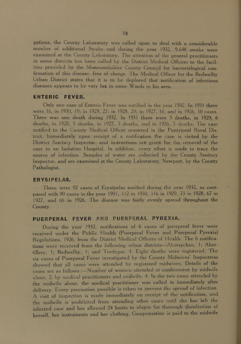 gations, the County Laboratory was called upon to deal with a considerable number of additional Sv/abs and during the year 1932, 9,648 swabs were examined at the County Laboratory. The attention of the general practitioners in some districts has been called by the District Medical Officers to the facil- ities provided by the Monmouthshire County Council for bacteriological con- firmation of this disease, free of charge. The Medical Officer for the Bedwellty Urban District states that it is to be deplored that notification of infectious diseases appears to be very lax in some Wards in his area. ENTERIC FEVER. Only one case of Enteric Fever was notified in the year 1932. In 1931 there v/ere 16, in 1930, 19; in 1929, 27; in 1928, 20; in 1927, 16; and in 1926, 10 cases. There was one death during 1932. In 1931 there were 3 deaths, in 1929, 6 deaths, in 1928, 5 deaths, in 1927, 3 deaths, and in 1926, 5 deaths. The case notified to the County Medical Officer occurred in the Pontypool Rural Dis- trict. Immediately upon receipt of a notification the case is visited by the District Sanitary Inspector, and instructions are \giveh for the removal■ of the case to an Isolation Hospital. In addition, every effort is made to trace the source of infection. Samples of water are collected by the County Sanitary Inspector, and are examined at the County Laboratory, Newport, by the County Pathologist. ERYSIPELAS. There were 92 cases of Erysipelas notified during the year 1932, as com- pared with 90 cases in the year 1931, 1 12 in 1930, 1 16 in 1929, 73 in 1928, 67 in 1927, and 66 in 1926. The disease was fairly evenly spread throughout the County. PUERPERAL FEVER ANPJ PUERPERAL PYREXIA, During the year 1932, notifications of 6 cases of puerperal fever were received under the Public Health (Puerperal Fever and Puerperal Pyrexia) Regulations, 1926, from the District Medical Officers of Health. The 6 notifica- tions were received from the following urban districts—Abersychan, I; Aber- tlllery, I; Bedwellty, 1; and Tredegar, 3. Eight deaths were registered. The six cases of Puerperal Fever investigated by the County Midwives’ Inspectress showed that all cases v/ere attended by registered midwives. Details of the cases are as follows :—Number of women attended at confinement by midwife alone, 2; by medical practitioners and midwife, 4. In the two cases attended by the midwife alone, the medical practitioner was called in immediately after delivery. Every precaution possible is taken to prevent the spread of infection. A visit of inspection is made immediately on receipt of the notification, and the midwife is prohibited from attending other cases until she has left the Infected case and has allowed 24 hours to elapse for thorough disinfection of herself, her instruments and her clothing. Compensation is paid to the midwife