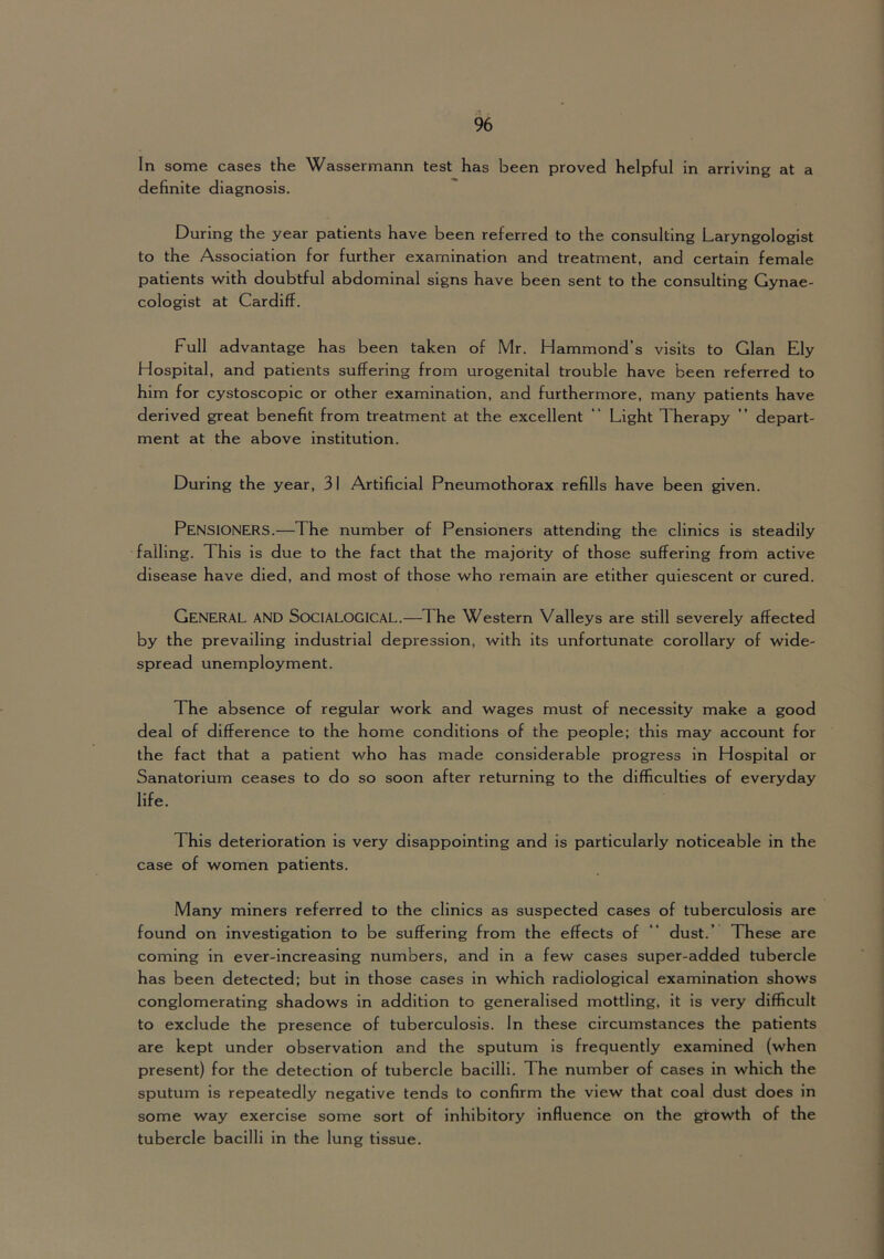 In some cases the Wassermann test has been proved helpful in arriving at a definite diagnosis. During the year patients have been referred to the consulting Laryngologist to the Association for further examination and treatment, and certain female patients with doubtful abdominal signs have been sent to the consulting Gynae- cologist at Cardiff. Full advantage has been taken of Mr. Hammond’s visits to Gian Ely Hospital, and patients suffering from urogenital trouble have been referred to him for cystoscopic or other examination, and furthermore, many patients have derived great benefit from treatment at the excellent “ Light Therapy ” depart- ment at the above institution. During the year, 31 Artificial Pneumothorax refills have been given. Pensioners.—The number of Pensioners attending the clinics is steadily falling. This is due to the fact that the majority of those suffering from active disease have died, and most of those who remain are etither quiescent or cured. General and Socialogical.—The Western Valleys are still severely affected by the prevailing industrial depression, with its unfortunate corollary of wide- spread unemployment. The absence of regular work and wages must of necessity make a good deal of difference to the home conditions of the people; this may account for the fact that a patient who has made considerable progress in Hospital or Sanatorium ceases to do so soon after returning to the difficulties of everyday life. This deterioration is very disappointing and is particularly noticeable in the case of women patients. Many miners referred to the clinics as suspected cases of tuberculosis are found on investigation to be suffering from the effects of “ dust.’ These are coming in ever-increasing numbers, and in a few cases super-added tubercle has been detected; but in those cases in which radiological examination shows conglomerating shadows in addition to generalised mottling, it is very difficult to exclude the presence of tuberculosis. In these circumstances the patients are kept under observation and the sputum is frequently examined (when present) for the detection of tubercle bacilli. The number of cases in which the sputum is repeatedly negative tends to confirm the view that coal dust does in some way exercise some sort of inhibitory influence on the growth of the tubercle bacilli in the lung tissue.