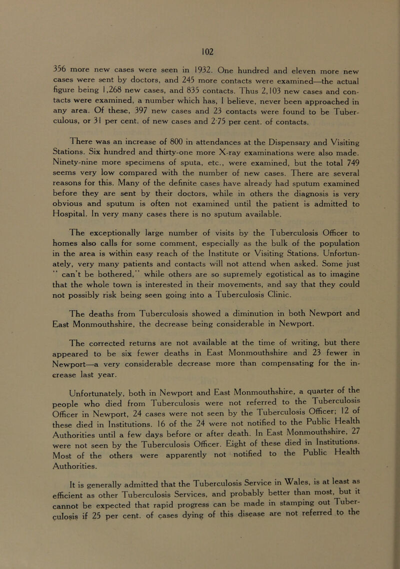 356 more new cases were seen in 1932. One hundred and eleven more new cases were sent by doctors, and 245 more contacts were examined—the actual figure being 1,268 new cases, and 835 contacts. Thus 2,103 new cases and con- tacts were examined, a number which has, 1 believe, never been approached in any area. Of these, 397 new cases and 23 contacts were found to be Tuber- culous, or 31 per cent, of new cases and 275 per cent, of contacts. There was an increase of 800 in attendances at the Dispensary and Visiting Stations. Six hundred and thirty-one more X-ray examinations were also made. Ninety-nine more specimens of sputa, etc., were examined, but the total 749 seems very low compared with the number of new cases. There are several reasons for this. Many of the definite cases have already had sputum examined before they are sent by their doctors, while in others the diagnosis is very obvious and sputum is often not examined until the patient is admitted to Hospital. In very many cases there is no sputum available. The exceptionally large number of visits by the Tuberculosis Officer to homes also calls for some comment, especially as the bulk of the population in the area is within easy reach of the Institute or Visiting Stations. Unfortun- ately, very many patients and contacts will not attend when asked. Some just can’t be bothered, ” while others are so supremely egotistical as to imagine that the whole town is interested in their movements, and say that they could not possibly risk being seen going into a Tuberculosis Clinic. The deaths from Tuberculosis showed a diminution in both Newport and East Monmouthshire, the decrease being considerable in Newport. The corrected returns are not available at the time of writing, but there appeared to be six fewer deaths in East Monmouthshire and 23 fewer in Newport—a very considerable decrease more than compensating for the in- crease last year. Unfortunately, both in Newport and East Monmouthshire, a quarter of the people who died from Tuberculosis were not referred to the Tuberculosis Officer in Newport, 24 cases were not seen by the Tuberculosis Officer; 12 of these died in Institutions. 16 of the 24 were not notified to the Public Health Authorities until a few days before or after death. In East Monmouthshire, 27 were not seen by the Tuberculosis Officer. Eight of these died in Institutions. Most of the others were apparently not notified to the Public Health Authorities. It is generally admitted that the Tuberculosis Service m Wales, is at least as efficient as other Tuberculosis Services, and probably better than most, but it cannot be expected that rapid progress can be made in stamping out Tuber- culosis if 25 per cent, of cases dying of this disease are not referred to the